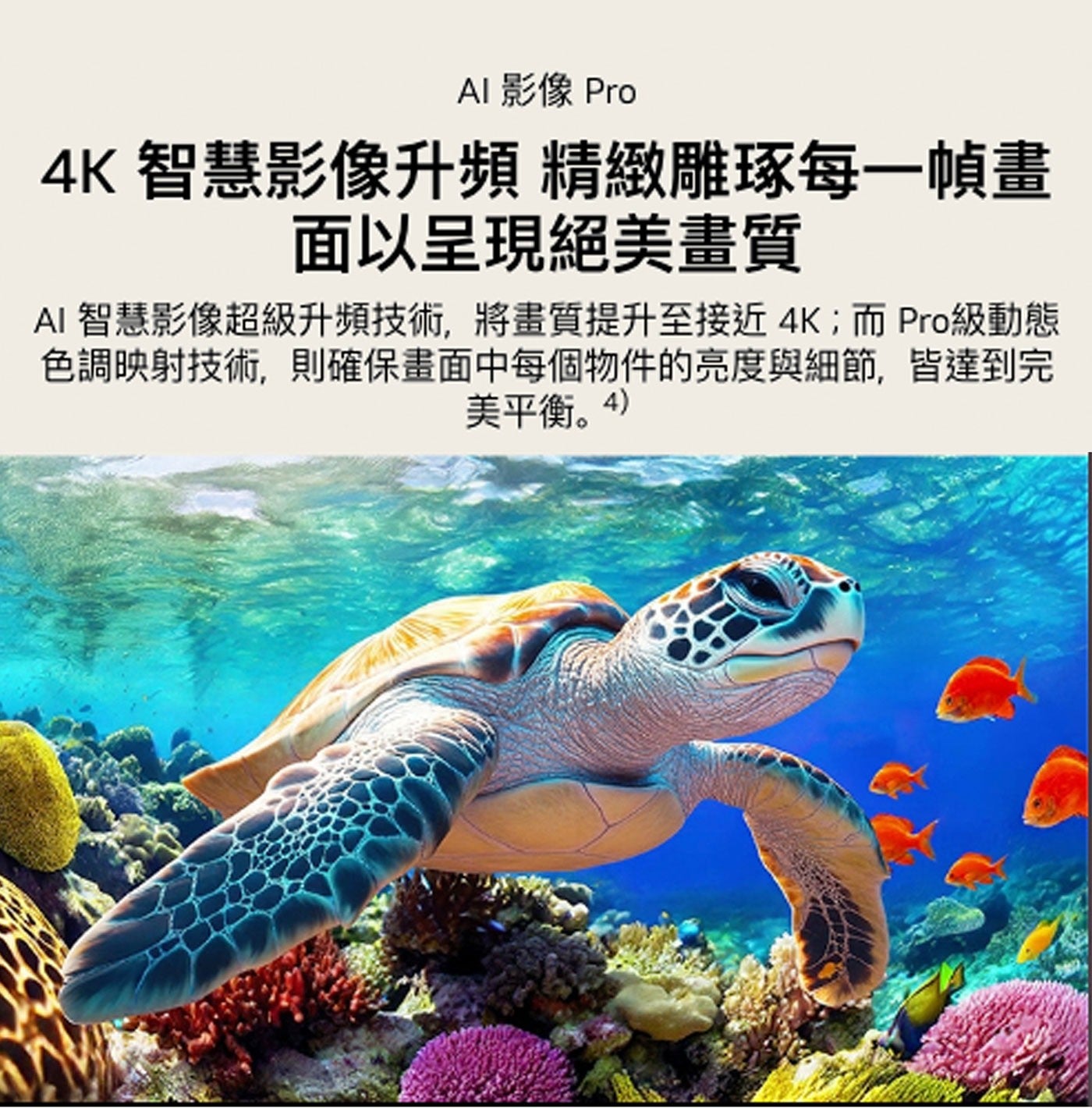AI 影像 Pro 智慧影像升頻 精緻雕琢每1幀畫 面以呈現絕美畫質 智慧影像超級升頻技術,將畫質提升至接近4K;而Pro級動態 色調映射技術,則確保畫面中每個物件的亮度與細節,皆達到完 美平衡。4