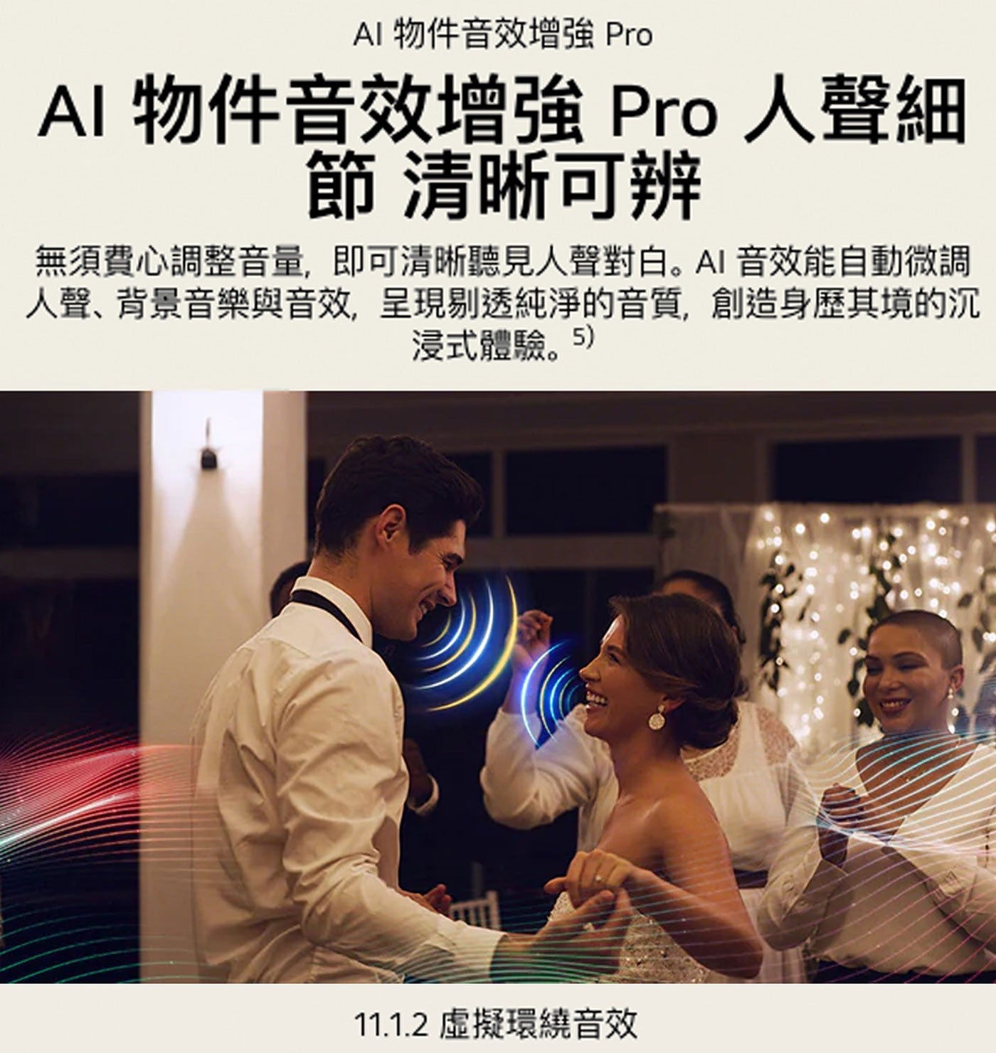 AI 物件音效增強 Pro 人聲細 節 清晰可辨 無須費心調整音量,即可清晰聽見人聲對白。AI 音效能自動微調 人聲、背景音樂與音效,呈現剔透純淨的音質,創造身歷其境的沉 浸式體驗。5 虛擬環繞音效