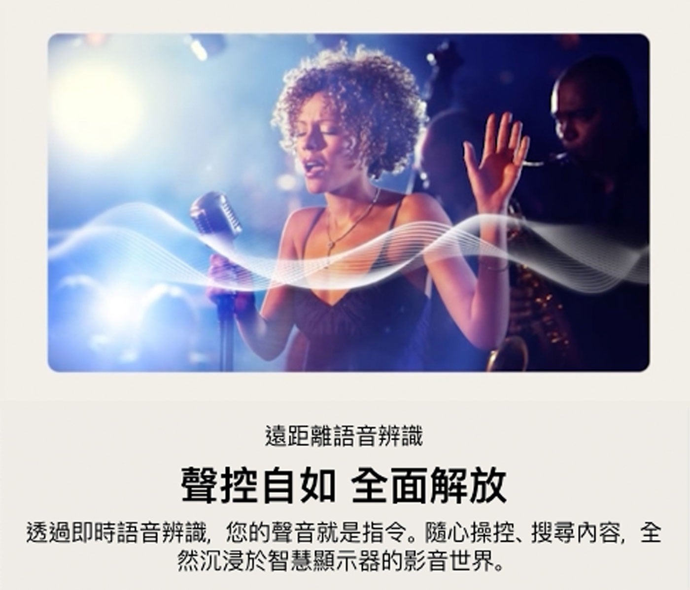 遠距離語音辨識 聲控自如 全面解放 透過即時語音辨識,您的聲音就是指令。隨心操控、搜尋內容,全 然沉浸於智慧顯示器的影音世界。