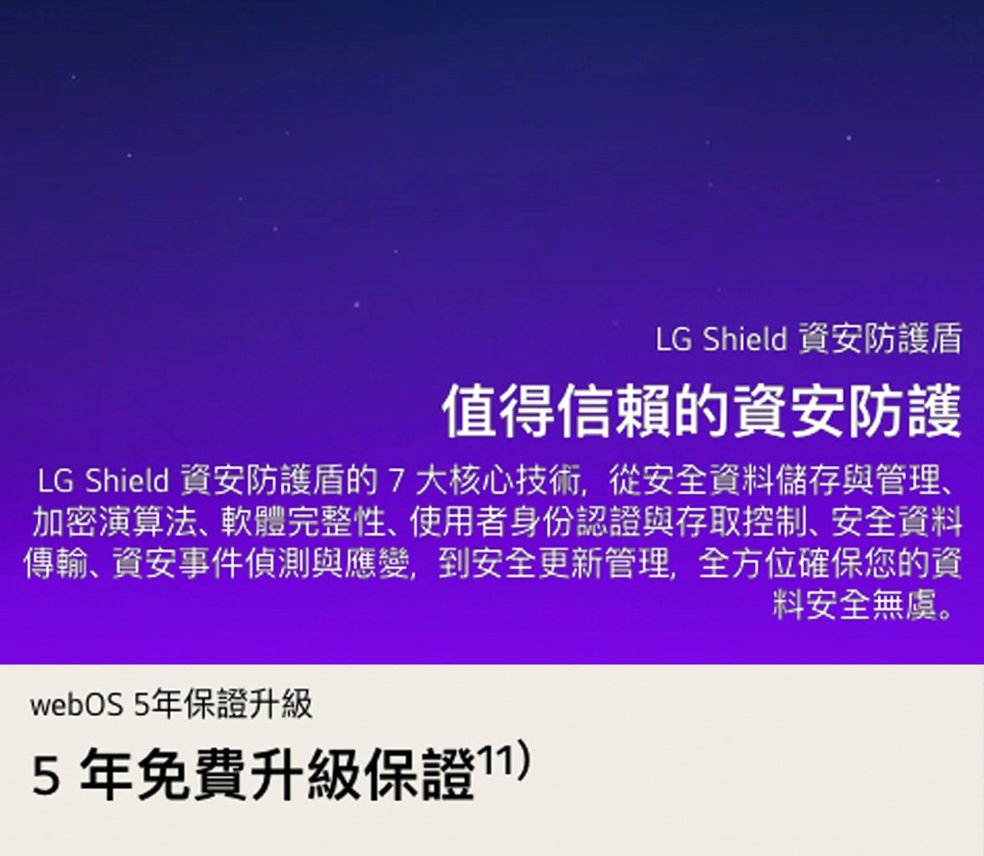 LG Shield 資安防護盾 值得信賴的資安防護 資安防護盾的7大核心技術,從安全資料儲存與管理、 加密演算法、軟體完整性、使用者身份認證與存取控制、安全資料 傳輸、資安事件偵測與應變...