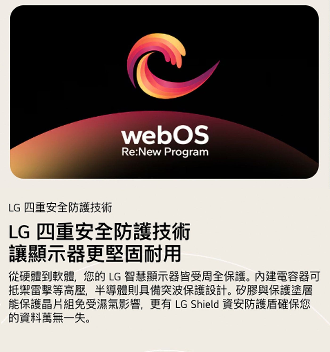webOS Program LG 4重安全防護技術 讓顯示器更堅固耐用 從硬體到軟體,您的LG 智慧顯示器皆受周全保護。內建電容器可 抵禦雷擊等高壓,半導體則具備突波保護設計。