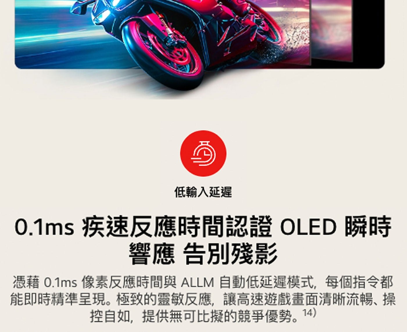 低輸入延遲 疾速反應時間認證 OLED 瞬時 響應 告別殘影 憑藉 像素反應時間與 ALLM 自動低延遲模式,每個指令都 能即時精準呈現。