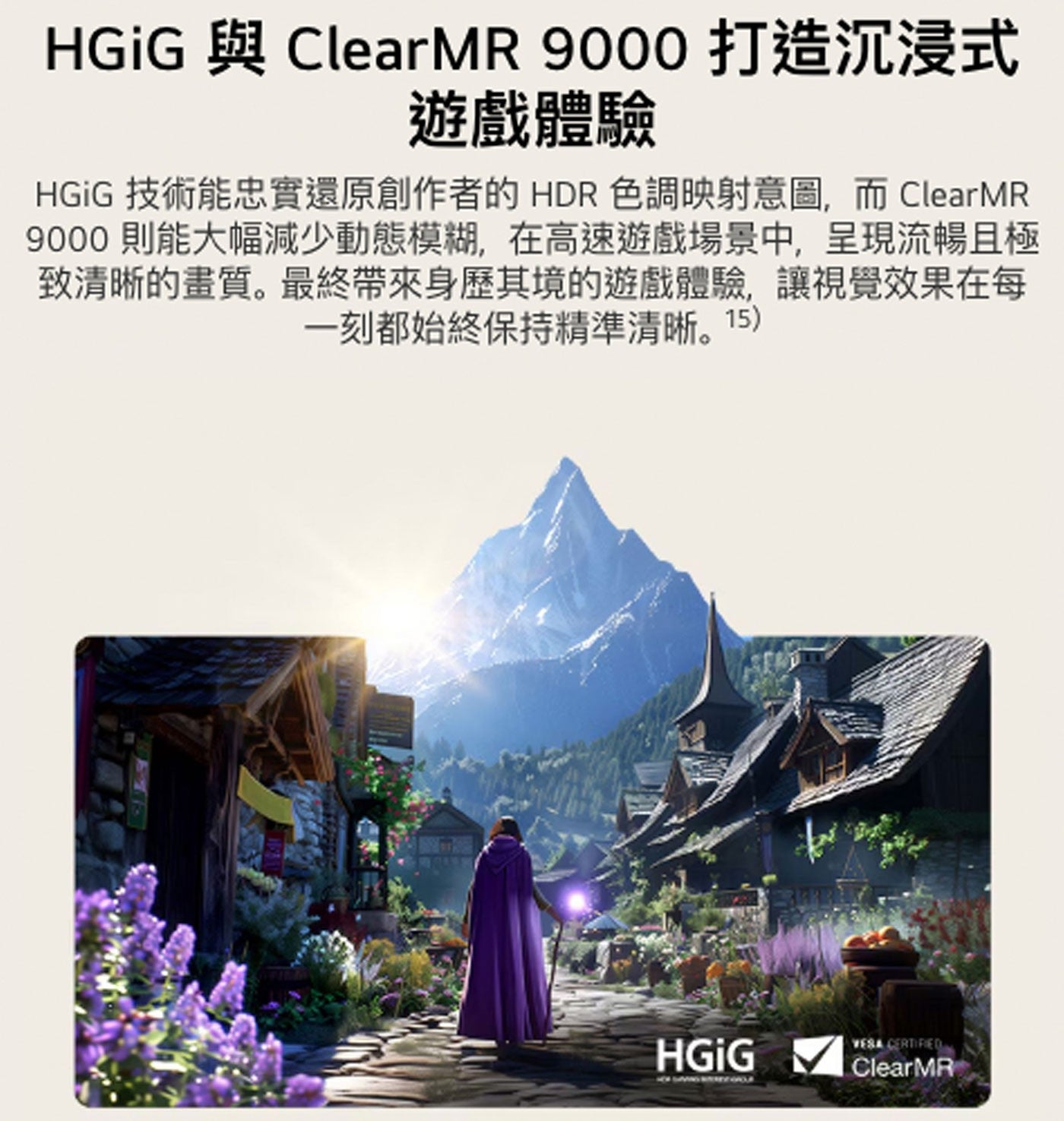 HGiG 與 ClearM 打造沉浸式 遊戲體驗 技術能忠實還原創作者的HDR 色調映射意圖,而 則能大幅減少動態模糊,在高速遊戲場景中,呈現流暢且極 致清晰的畫質。