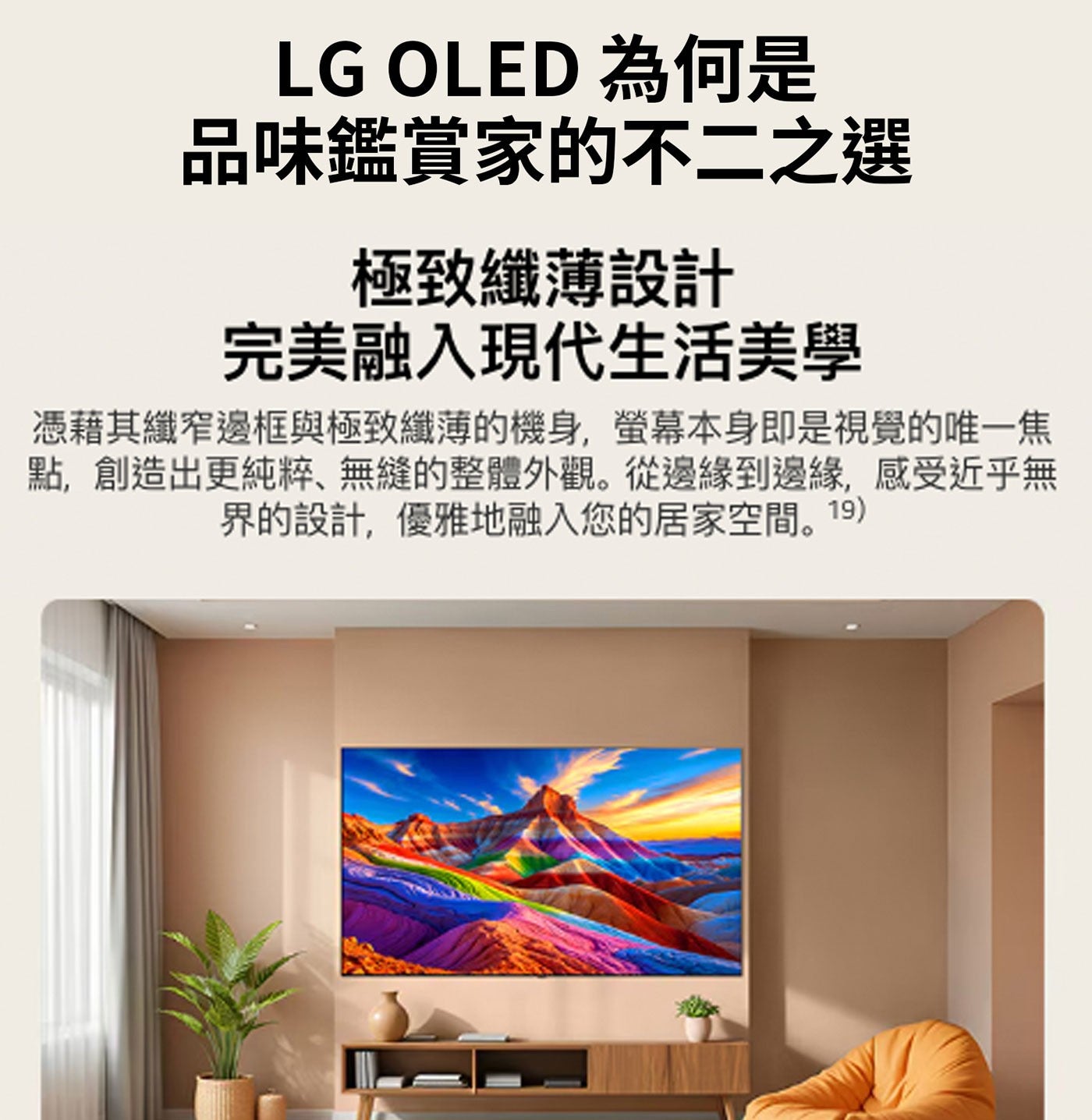 LG OLED 為何是 品味鑑賞家的不2之選 極致纖薄設計 完美融入現代生活美學 憑藉其纖窄邊框與極致纖薄的機身,螢幕本身即是視覺的唯1焦 點,創造出更純粹、無縫的整體外觀。