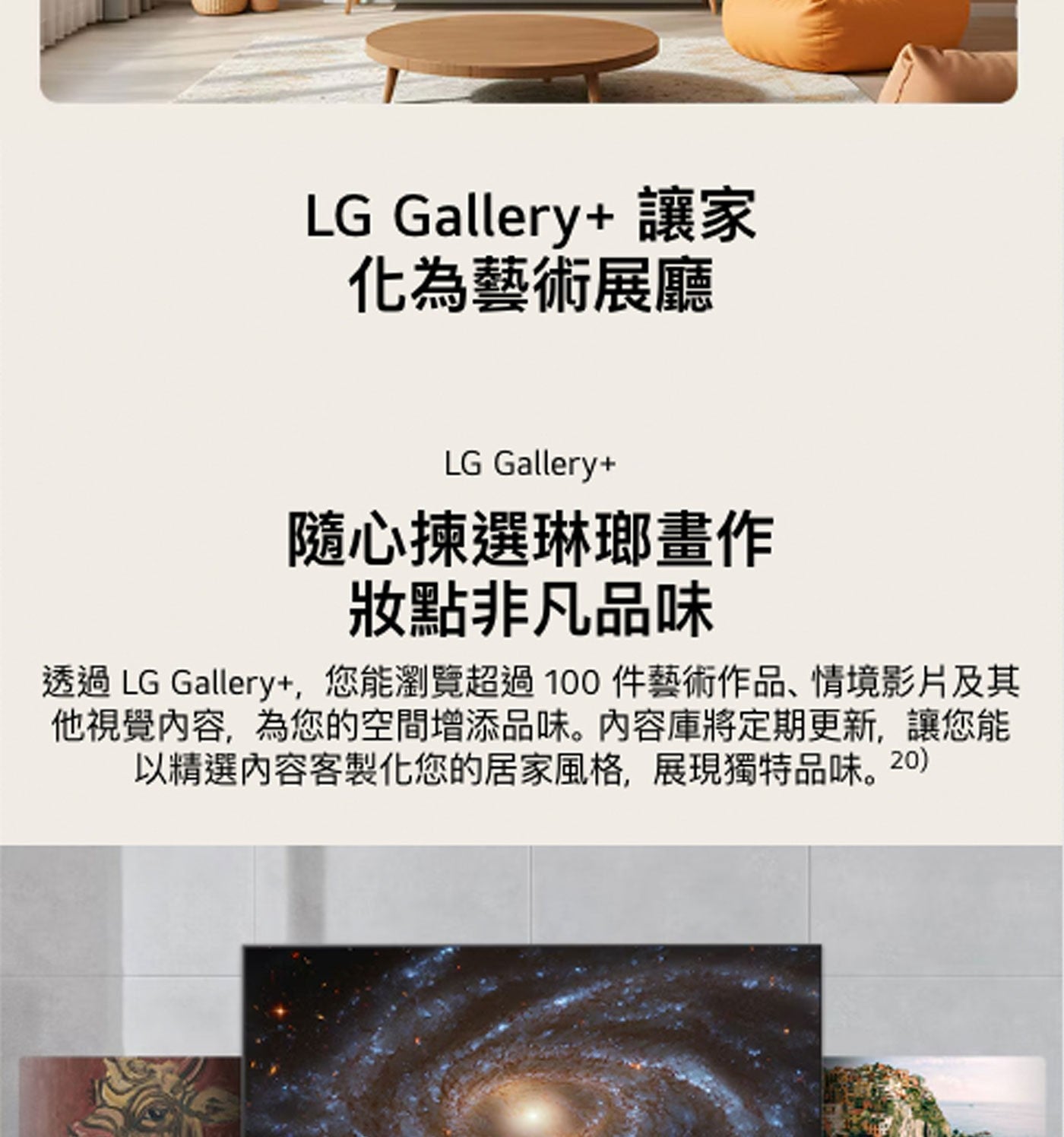 LG Gallery 讓家 化為藝術展廳 隨心揀選琳瑯畫作 妝點非凡品味 透過 Gallery,您能瀏覽超過100件藝術作品、情境影片及其 他視覺內容,為您的空間增添品味。