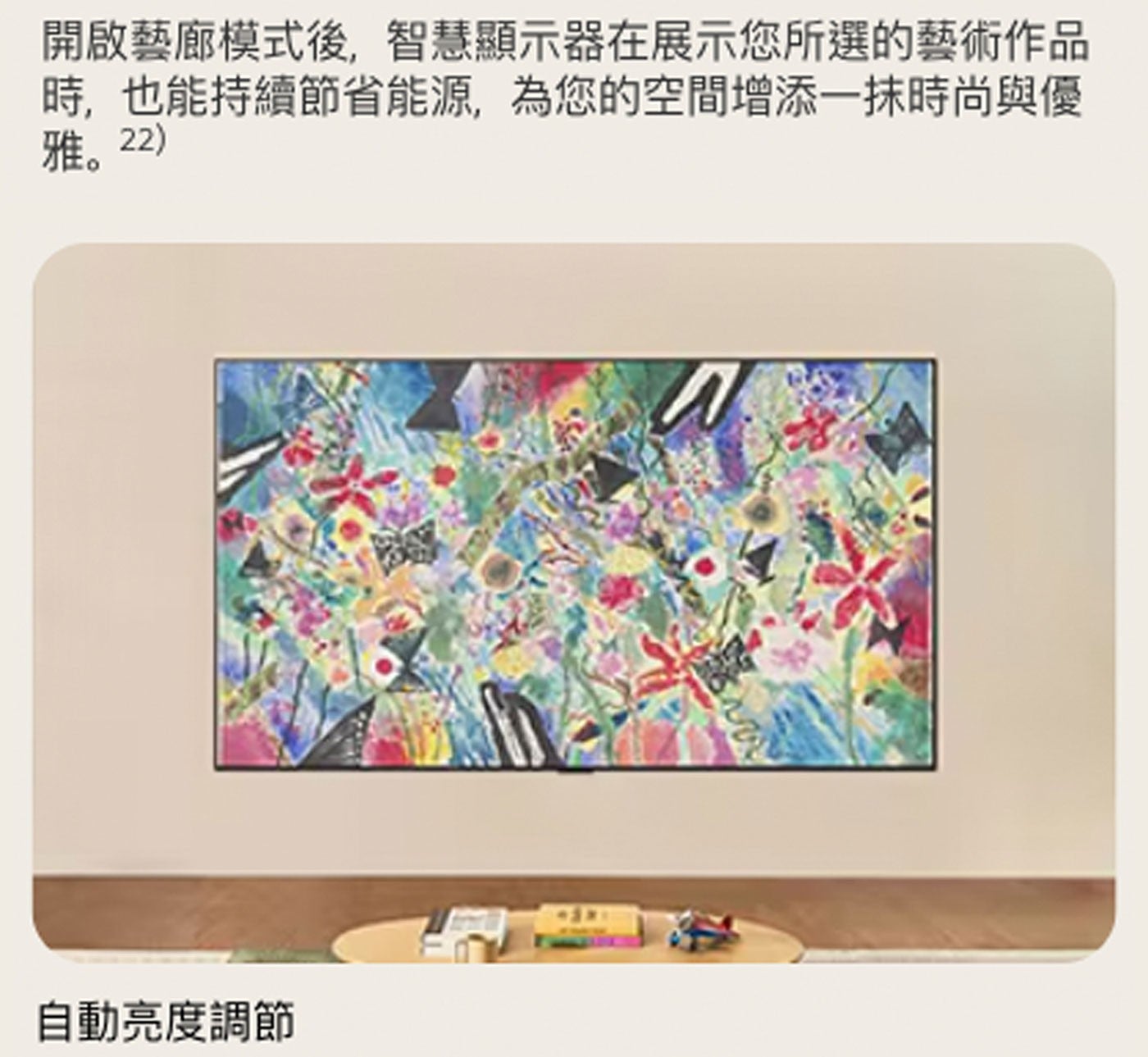 時,也能持續節省能源,為您的空間增添1抹時尚與優 雅。22 開啟藝廊模式後,智慧顯示器在展示您所選的藝術作品 自動亮度調節