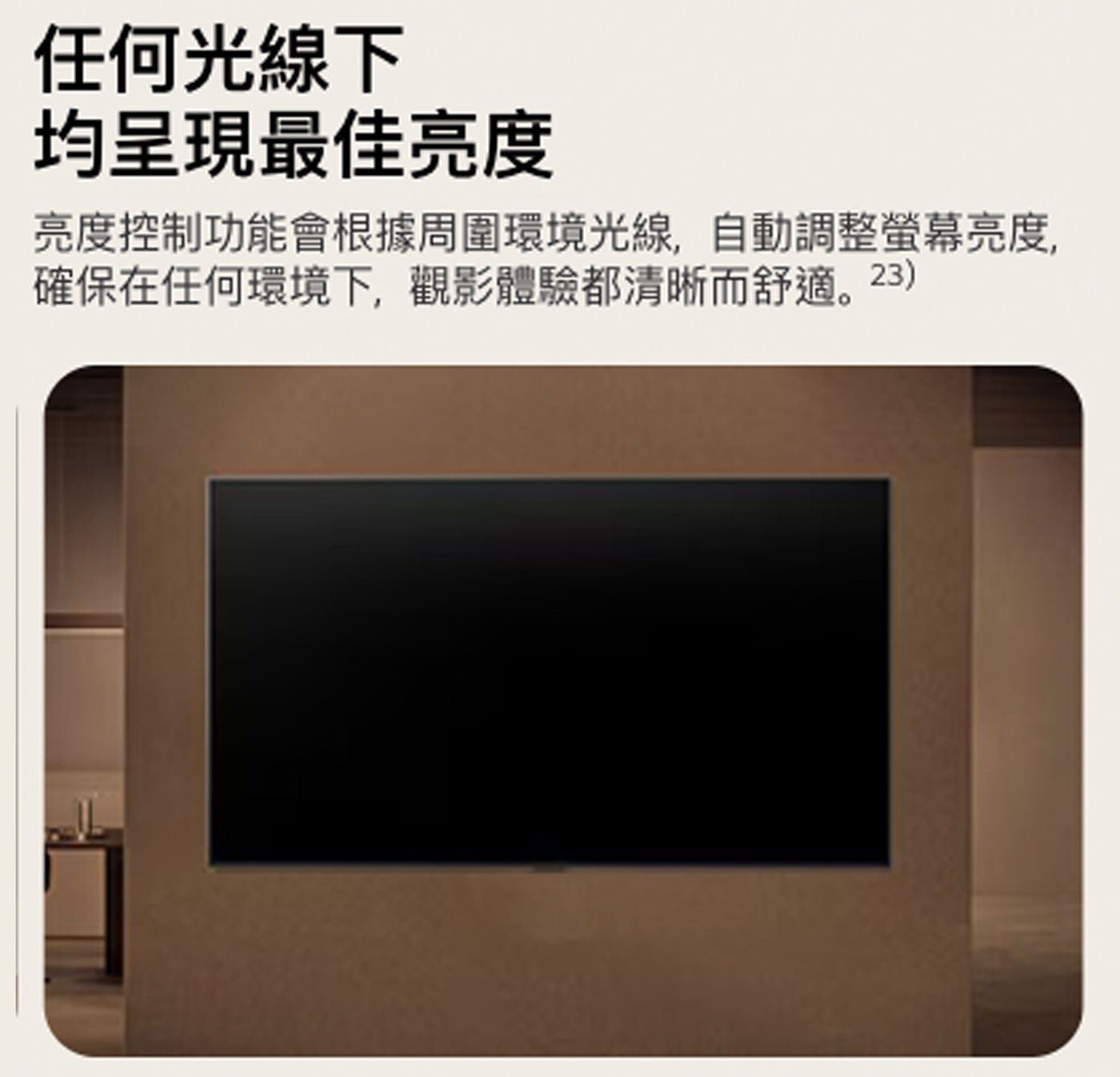 任何光線下 均呈現最佳亮度 亮度控制功能會根據周圍環境光線,自動調整螢幕亮度, 確保在任何環境下,觀影體驗都清晰而舒適。23