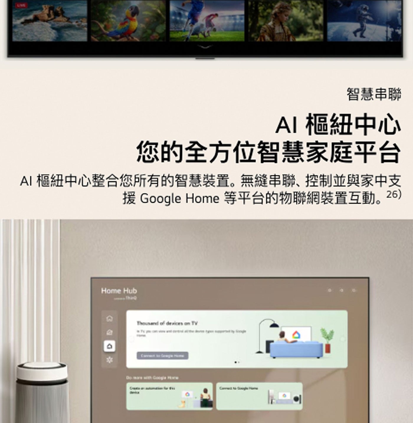 LIVE 智慧串聯 AI 樞紐中心 您的全方位智慧家庭平台 樞紐中心整合您所有的智慧裝置。無縫串聯、控制並與家中支 援 Google Home 等平台的物聯網裝置互動。