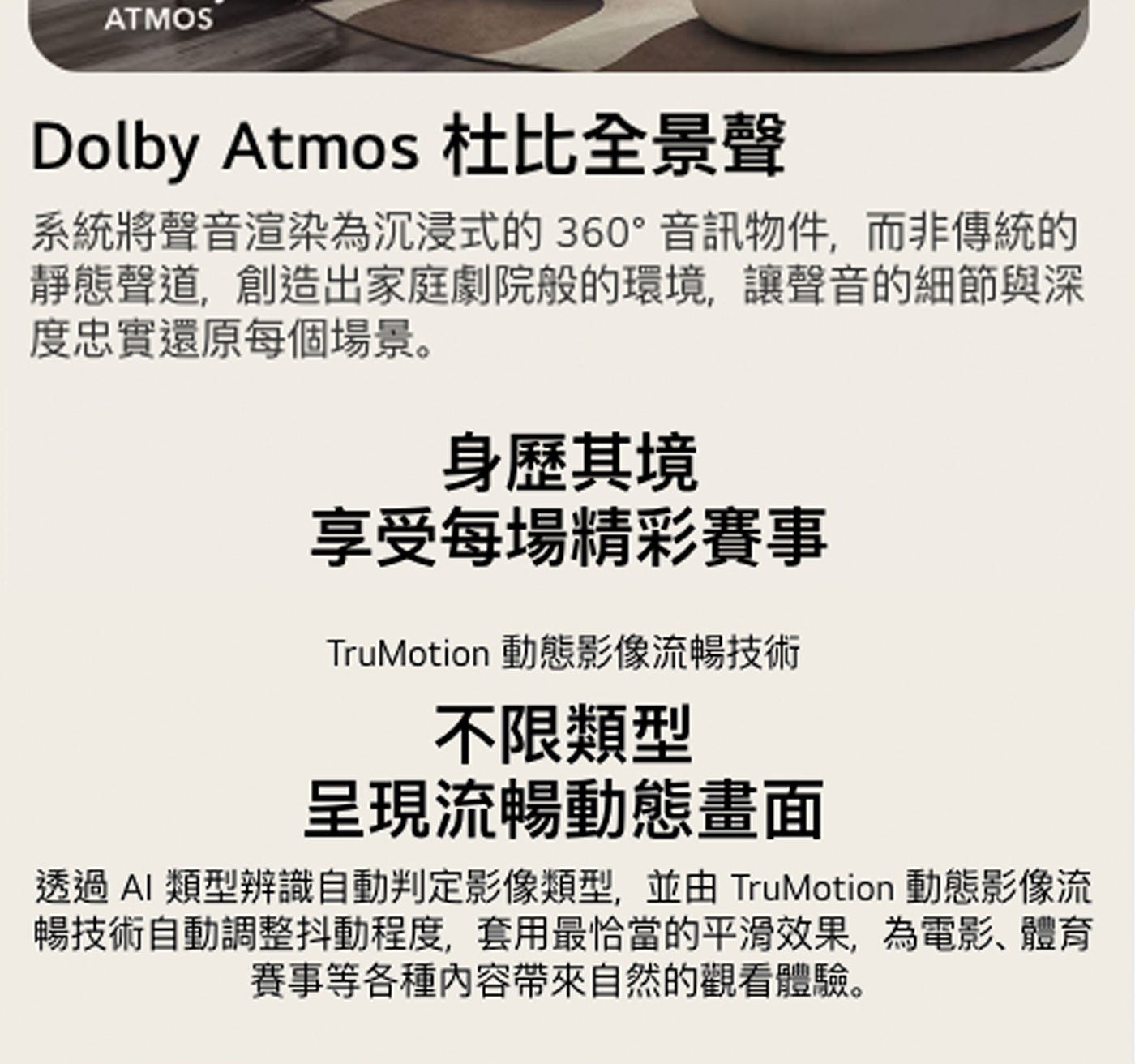 ATMOS Dolby Atmos 杜比全景聲 系統將聲音渲染為沉浸式的360°音訊物件,而非傳統的 靜態聲道,創造出家庭劇院般的環境,讓聲音的細節與深 度忠實還原每個場景。