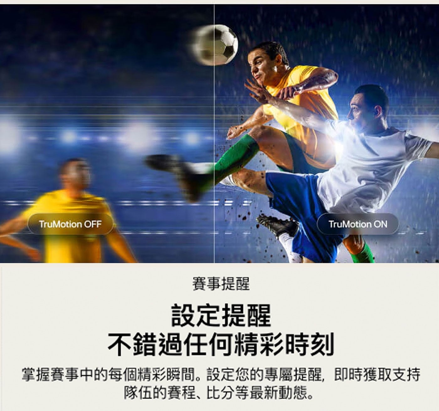 TruMotion OFF ON 賽事提醒 設定提醒 不錯過任何精彩時刻 掌握賽事中的每個精彩瞬間。設定您的專屬提醒,即時獲取支持 隊伍的賽程、比分等最新動態。