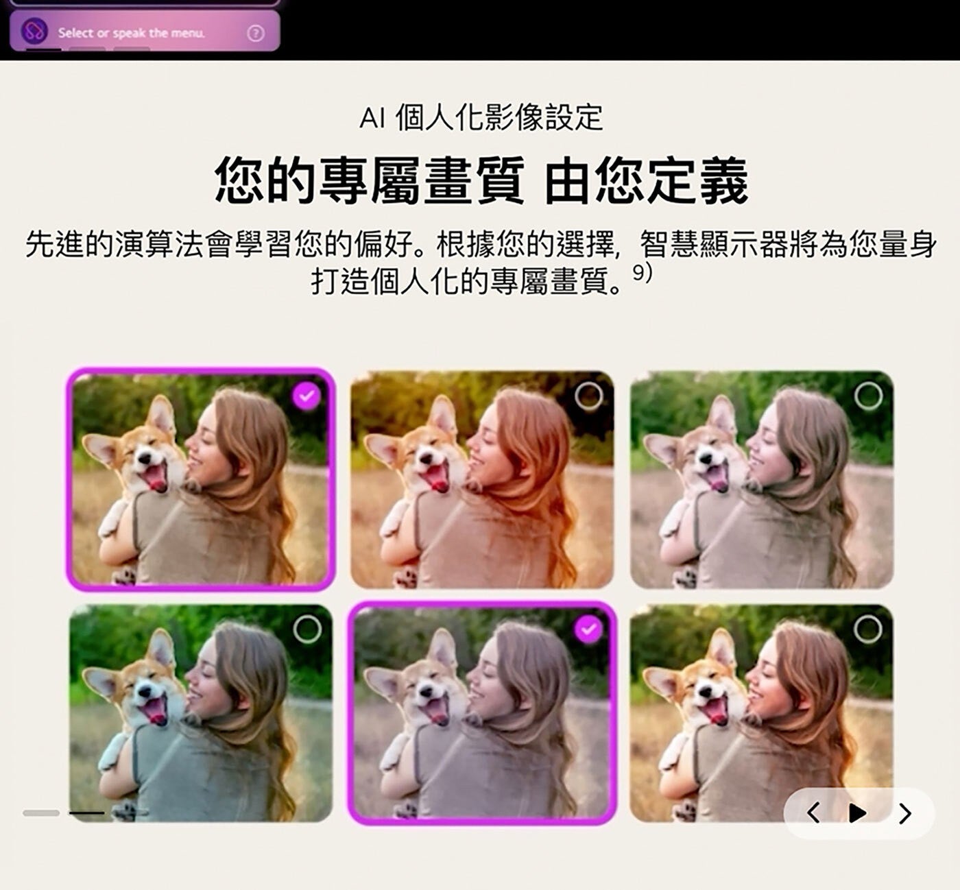 Select or speak the AI 個人化影像設定 您的專屬畫質 由您定義 先進的演算法會學習您的偏好。根據您的選擇,智慧顯示器將為您量身 打造個人化的專屬畫質。9
