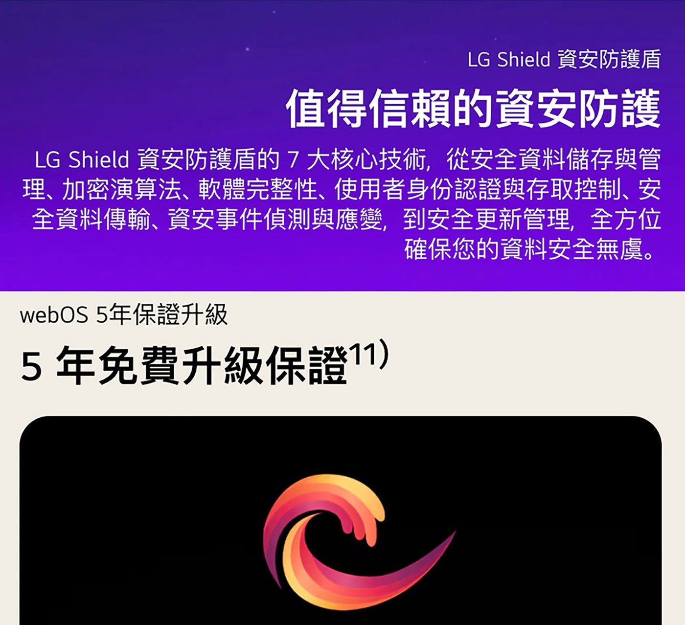 LG Shield 資安防護盾 值得信賴的資安防護 資安防護盾的7大核心技術,從安全資料儲存與管 理、加密演算法、軟體完整性、使用者身份認證與存取控制、安 全資料傳輸、資安事件偵測與應變...