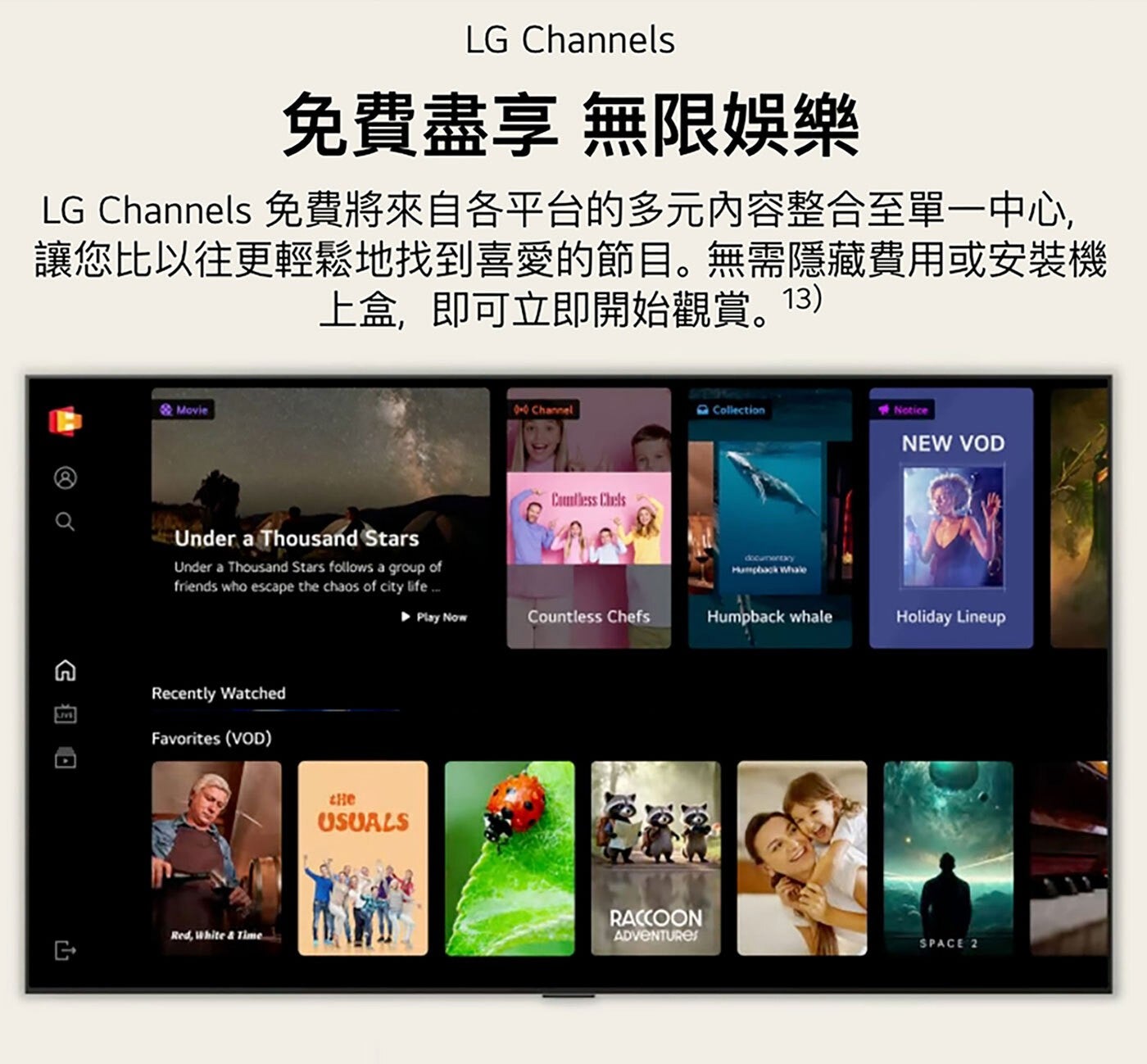 LG Channels 免費盡享 無限娛樂 免費將來自各平台的多元內容整合至單1中心, 讓您比以往更輕鬆地找到喜愛的節目。無需隱藏費用或安裝機 上盒,即可立即開始觀賞。