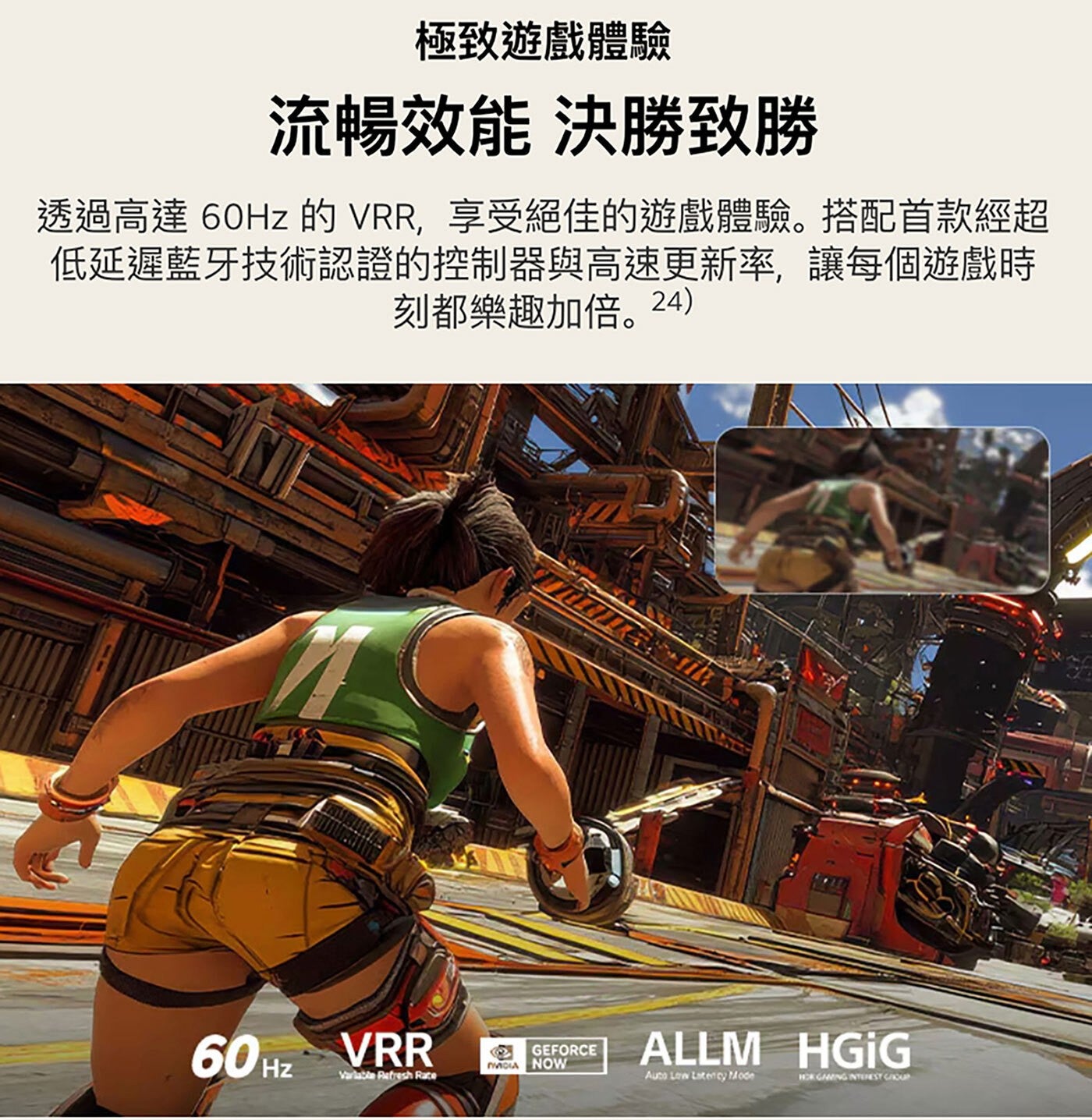 極致遊戲體驗 流暢效能 決勝致勝 透過高達 60Hz 的 VRR,享受絕佳的遊戲體驗。搭配首款經超 低延遲藍牙技術認證的控制器與高速更新率,讓每個遊戲時 刻都樂趣加倍。