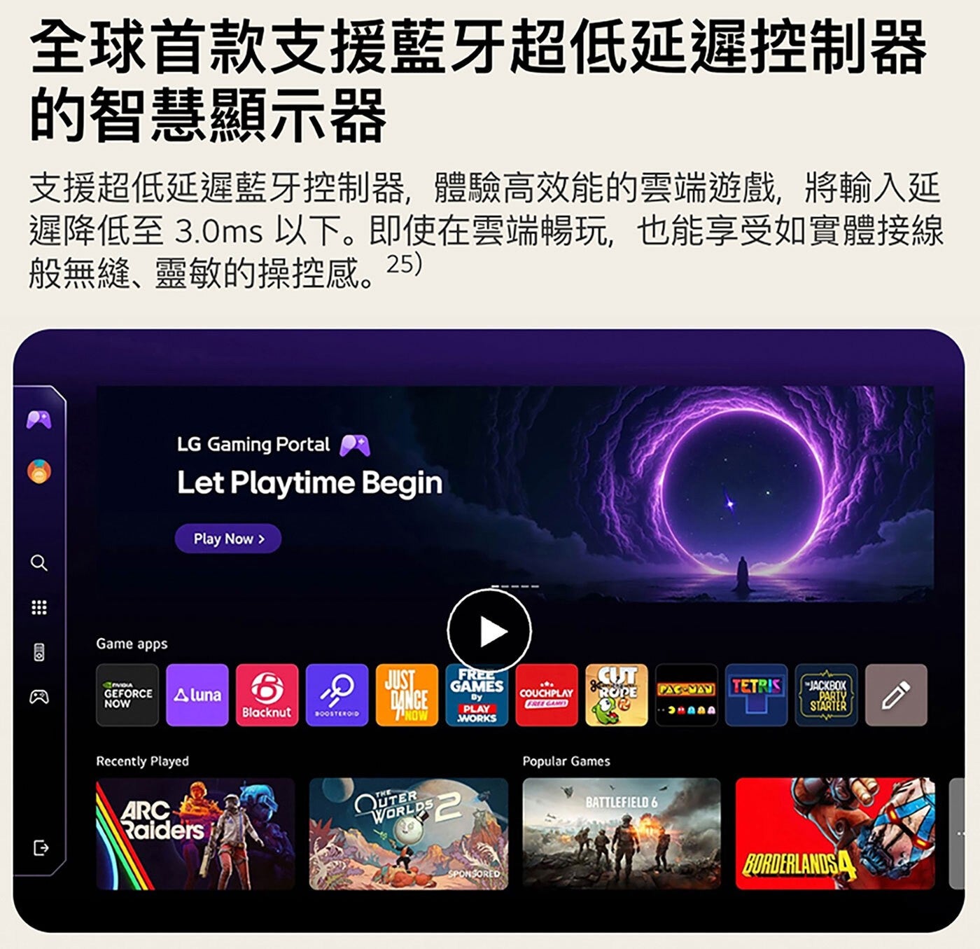 全球首款支援藍牙超低延遲控制器 的智慧顯示器 支援超低延遲藍牙控制器,體驗高效能的雲端遊戲,將輸入延 遲降低至 3.0ms以下。即使在雲端暢玩,也能享受如實體接線 般無縫、靈敏的操控感。