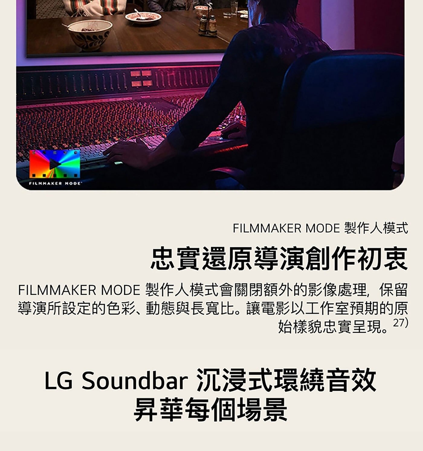 FILMMAKER MODE 製作人模式 忠實還原導演創作初衷 製作人模式會關閉額外的影像處理,保留 導演所設定的色彩、動態與長寬比。讓電影以工作室預期的原 始樣貌忠實呈現。