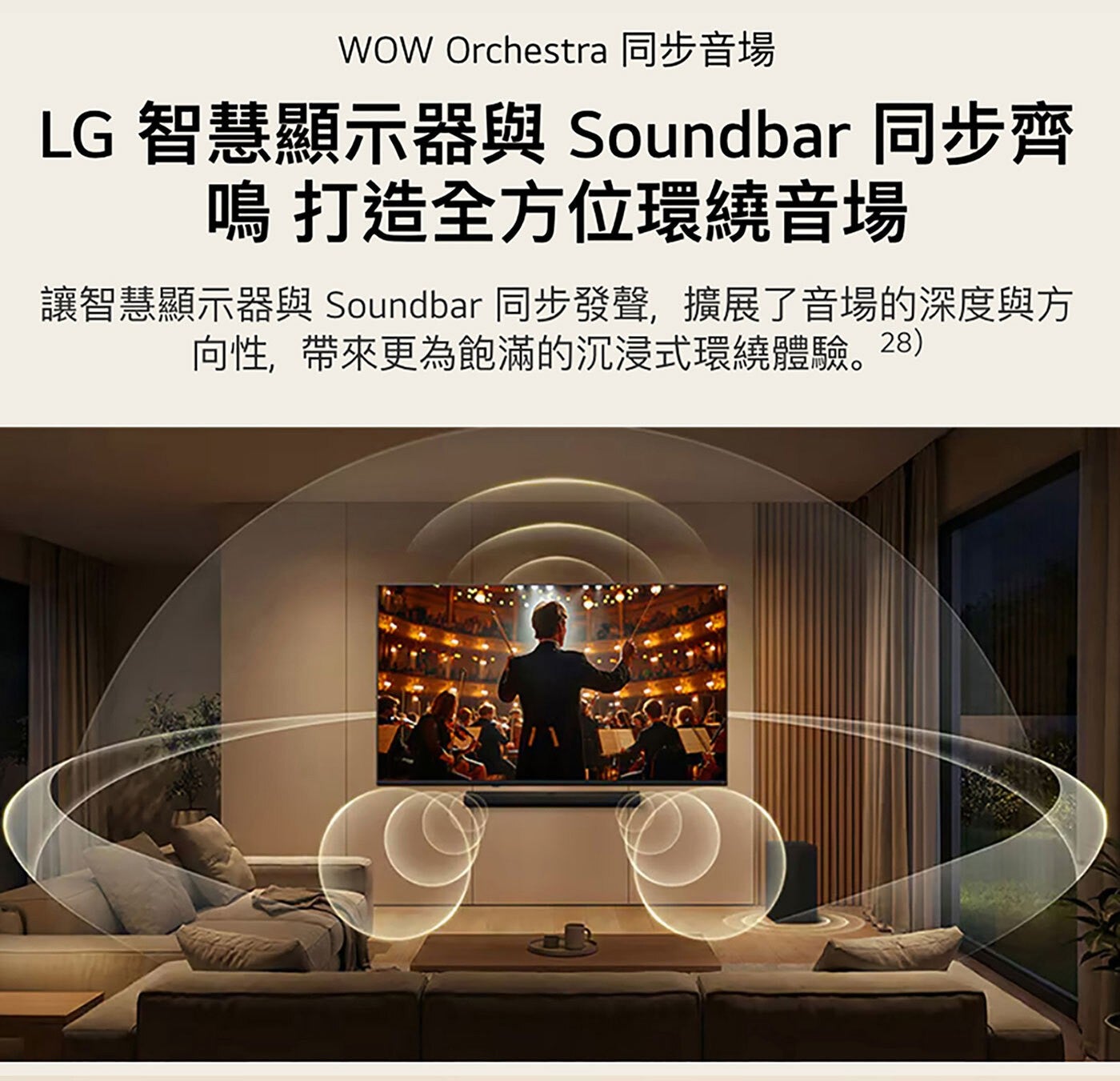 WOW Orchestra 同步音場 LG 智慧顯示器與 Soundbar 同步齊 鳴 打造全方位環繞音場 讓智慧顯示器與 同步發聲,擴展了音場的深度與方 向性,帶來更為飽滿的沉浸式環繞體驗。28