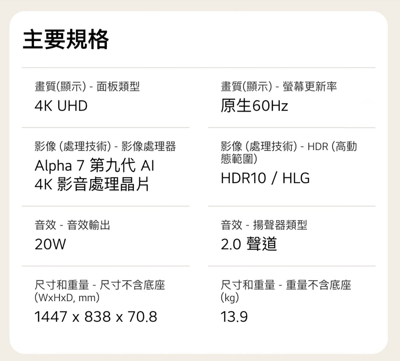 主要規格 畫質顯示-面板類型 UHD 畫質顯示-螢幕更新率 原生60Hz 影像處理技術-影像處理器 Alpha 第9代 AI 影音處理晶片 音效-音效輸出 20W 尺寸和重量 尺寸不含底座 mm...