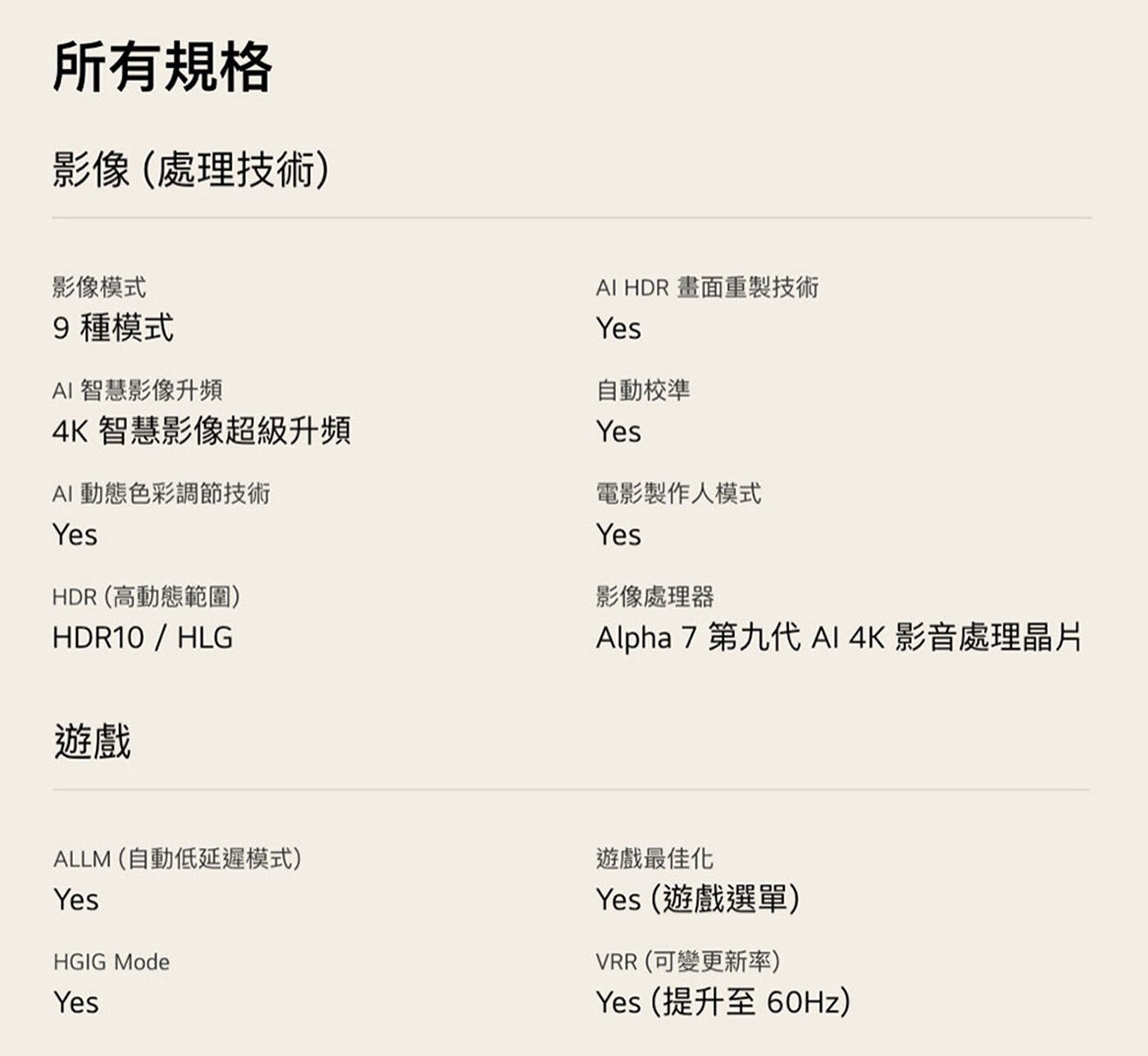 所有規格 影像處理技術 影像模式 9種模式 AI 智慧影像升頻 4K智慧影像超級升頻 動態色彩調節技術 Yes HDR 高動態範圍 HDR10/HLG 遊戲 畫面重製技術 自動校準 電影製作人模式...
