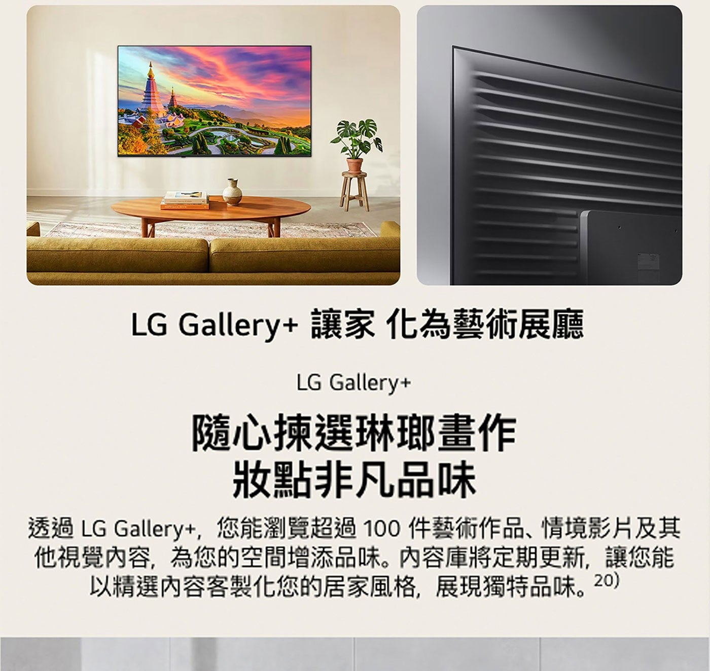 LG Gallery 讓家化為藝術展廳 隨心揀選琳瑯畫作 妝點非凡品味 透過 Gallery,您能瀏覽超過100件藝術作品、情境影片及其 他視覺內容,為您的空間增添品味。