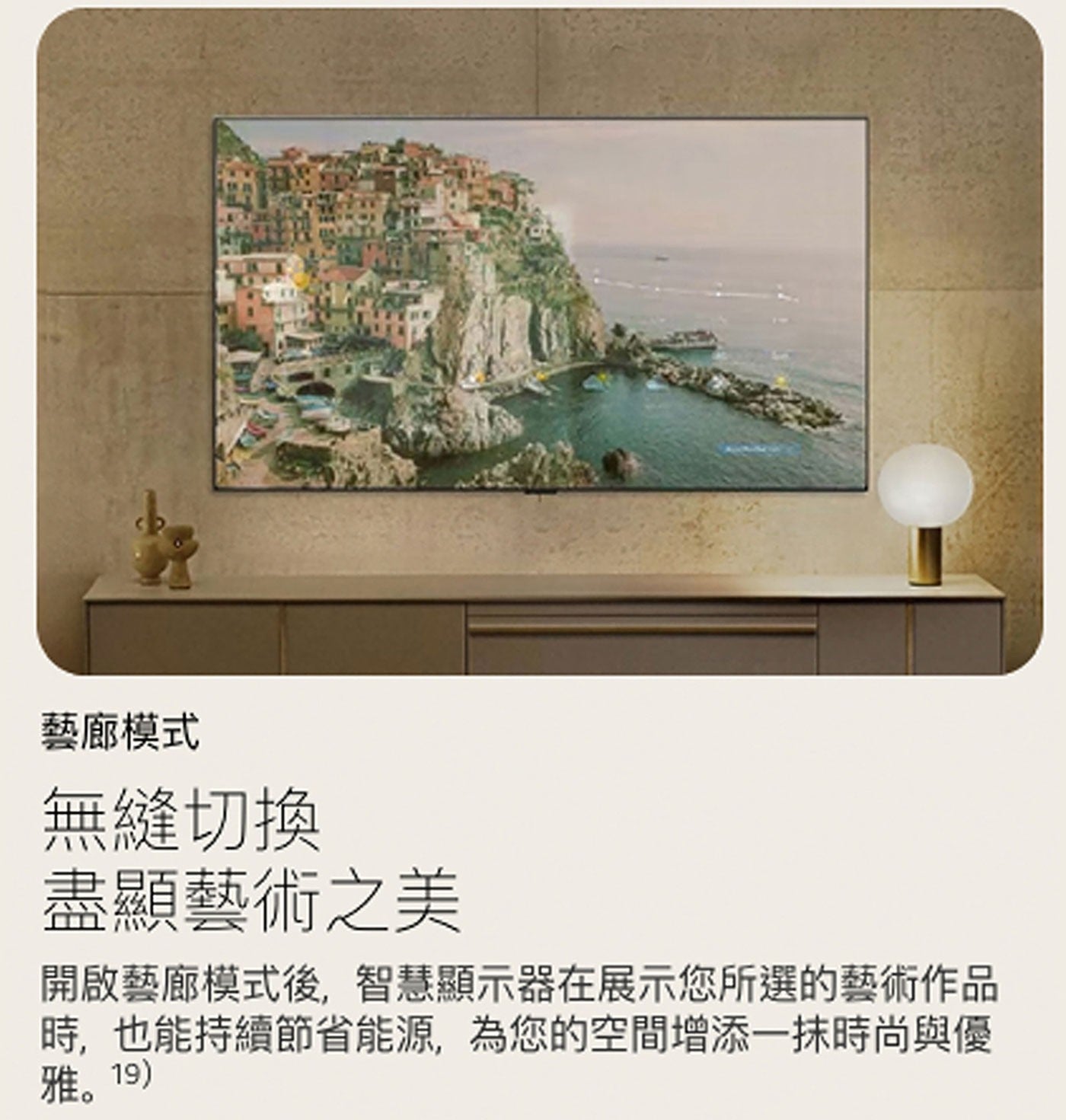 藝廊模式 無縫切換 盡顯藝術之美 開啟藝廊模式後,智慧顯示器在展示您所選的藝術作品 時,也能持續節省能源,為您的空間增添1抹時尚與優 雅。19