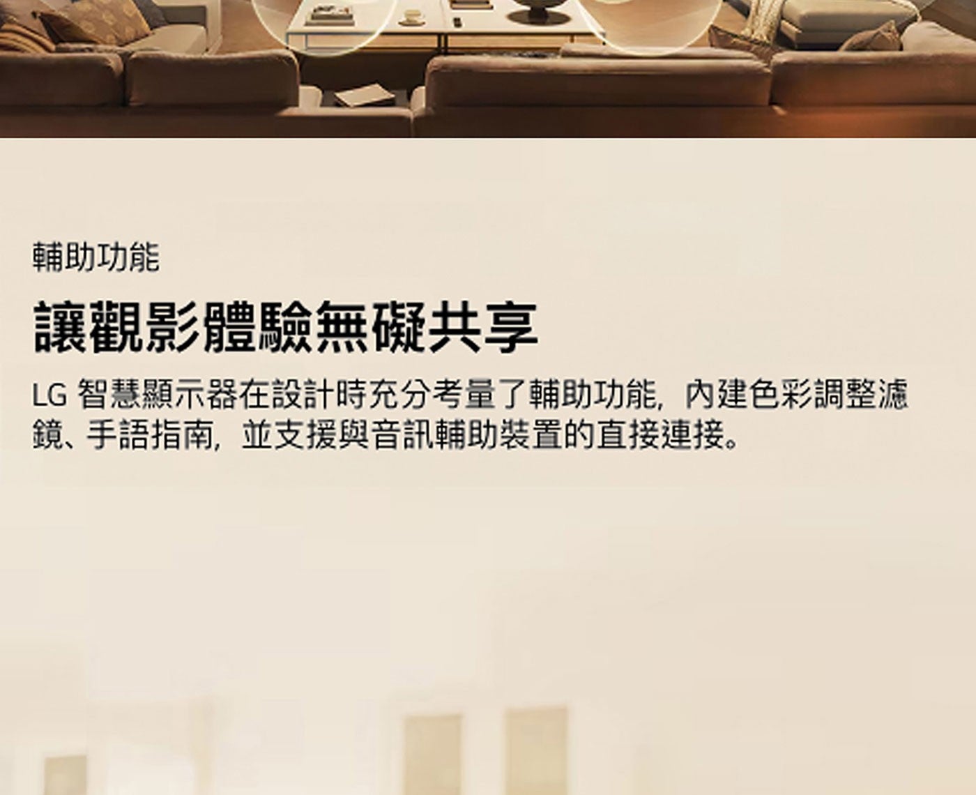 輔助功能 讓觀影體驗無礙共享 LG 智慧顯示器在設計時充分考量了輔助功能,內建色彩調整濾 鏡、手語指南,並支援與音訊輔助裝置的直接連接。