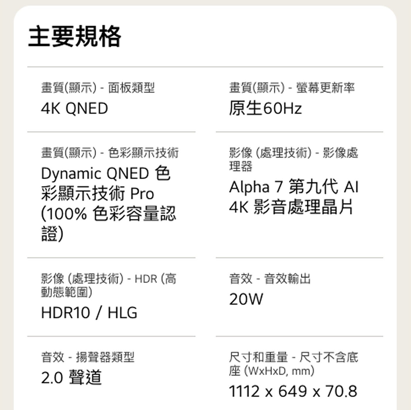 主要規格 畫質顯示-面板類型 QNED 畫質顯示-色彩顯示技術 Dynamic 色 彩顯示技術 Pro 色彩容量認 證 畫質顯示-螢幕更新率 原生60Hz 影像處理技術-影像處 理器 Alpha...