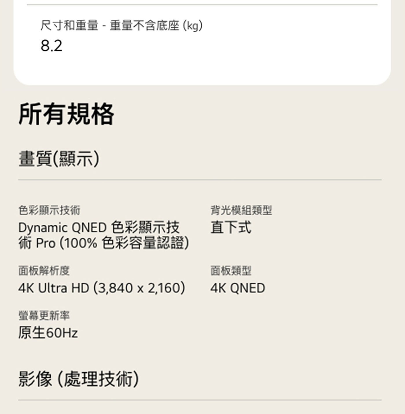 尺寸和重量 重量不含底座kg 所有規格 畫質顯示 色彩顯示技術 Dynamic QNED 色彩顯示技 術 色彩容量認證 面板解析度 Ultra HD 背光模組類型 直下式 面板類型 螢幕更新率...