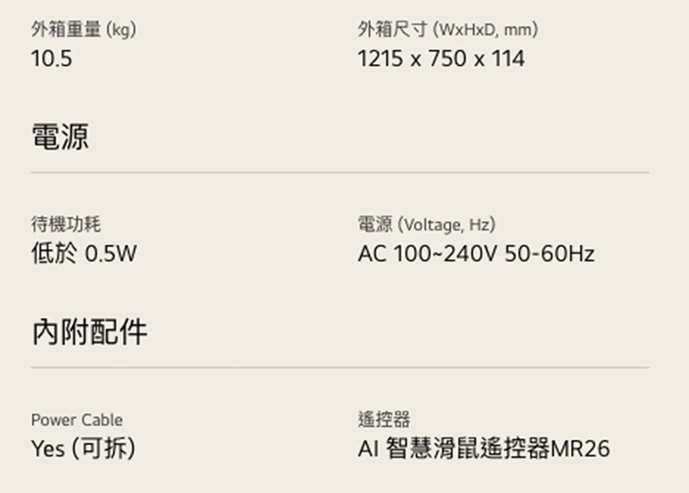 外箱重量kg 外箱尺寸WxHxD, mm 電源 待機功耗 低於0.5W 內附配件 電源Voltage, Hz Power Cable Yes 可拆 遙控器 AI 智慧滑鼠遙控器MR26