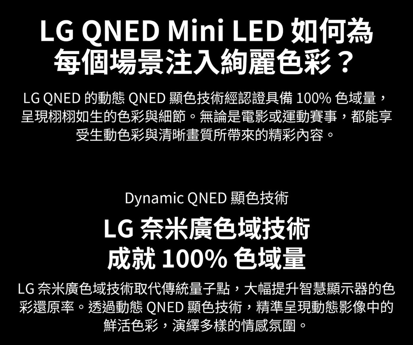 LG QNED Mini LED 如何為 每個場景注入絢麗色彩? 的動態 顯色技術經認證具備 色域量, 呈現栩栩如生的色彩與細節。無論是電影或運動賽事,都能享 受生動色彩與清晰畫質所帶來的精彩內容。