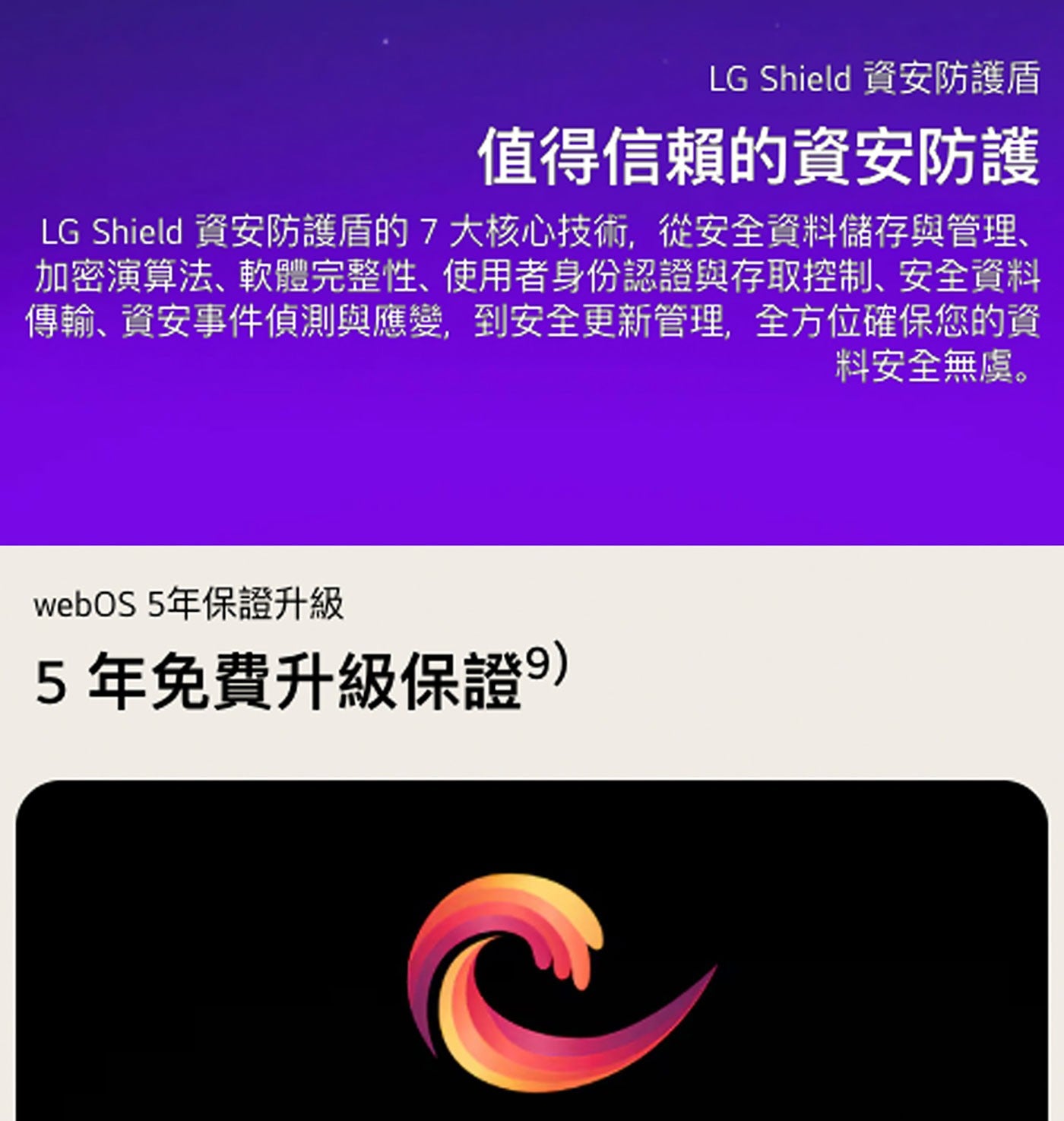 LG Shield 資安防護盾 值得信賴的資安防護 資安防護盾的7大核心技術,從安全資料儲存與管理、 加密演算法、軟體完整性、使用者身份認證與存取控制、安全資料 傳輸、資安事件偵測與應變...