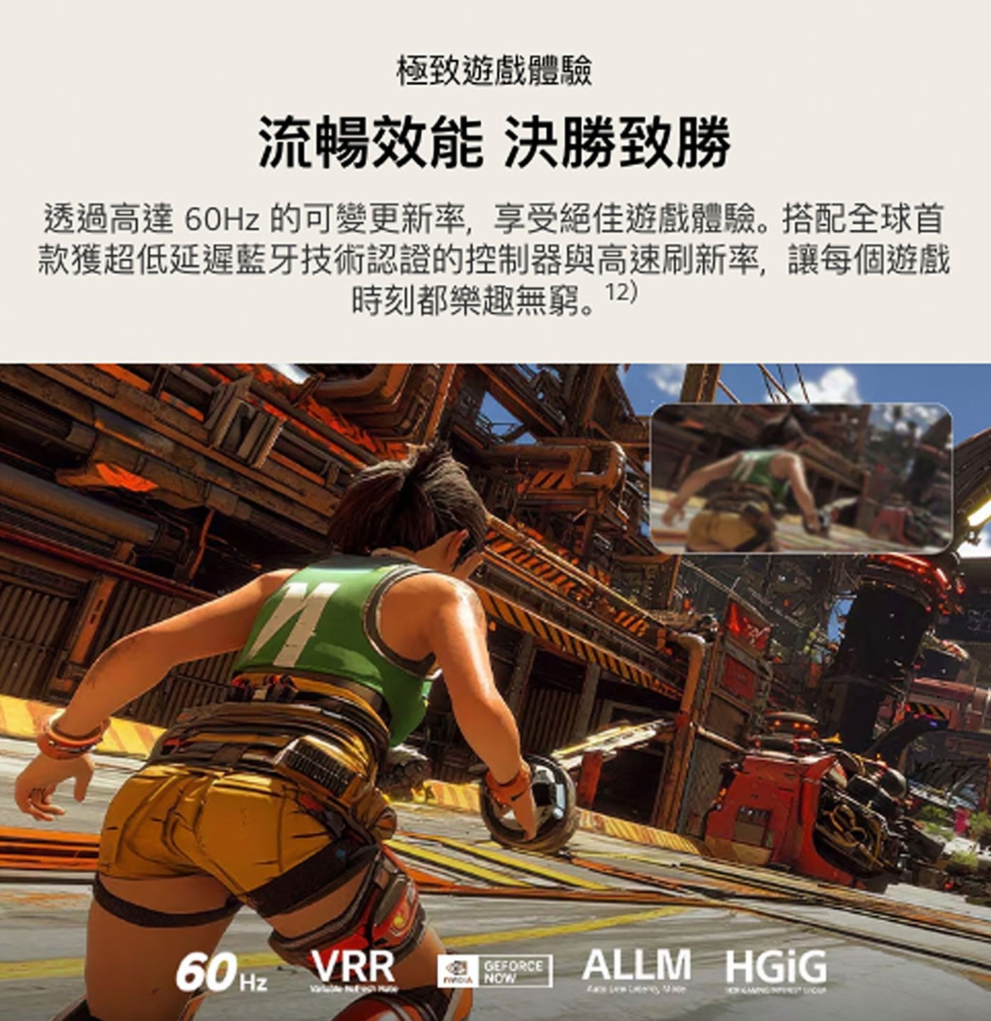 極致遊戲體驗 流暢效能 決勝致勝 透過高達60Hz 的可變更新率,享受絕佳遊戲體驗。搭配全球首 款獲超低延遲藍牙技術認證的控制器與高速刷新率,讓每個遊戲 時刻都樂趣無窮。