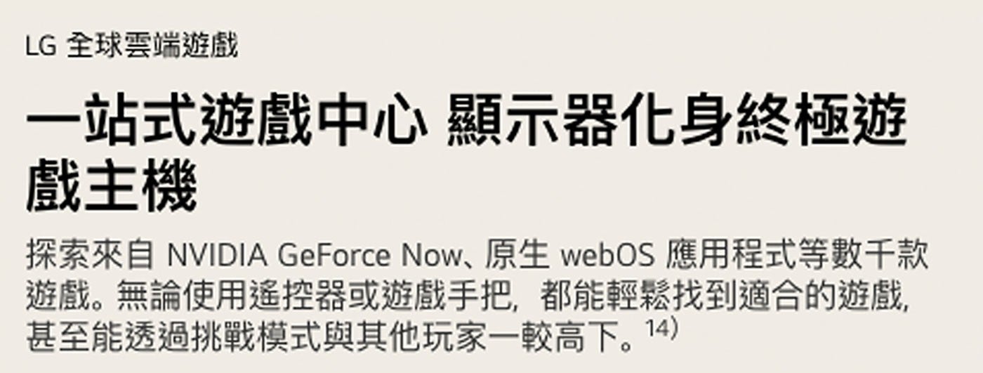 LG 全球雲端遊戲 1站式遊戲中心 顯示器化身終極遊 戲主機 探索來自 NVIDIA GeForce Now、原生 webOS 應用程式等數千款 遊戲。