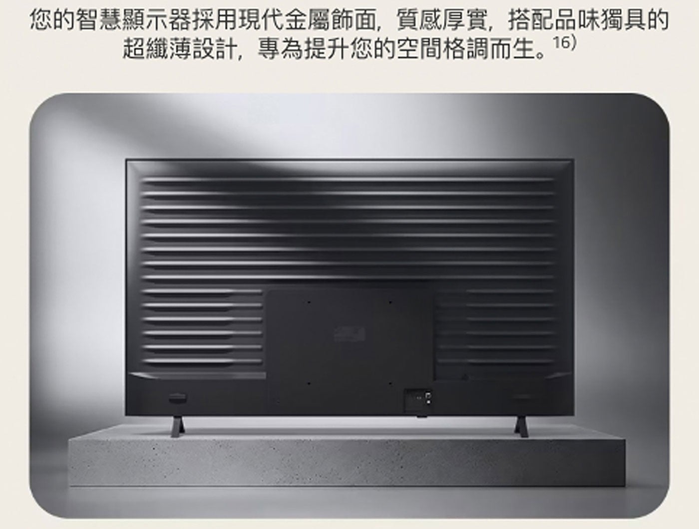 您的智慧顯示器採用現代金屬飾面,質感厚實,搭配品味獨具的 超纖薄設計,專為提升您的空間格調而生。16
