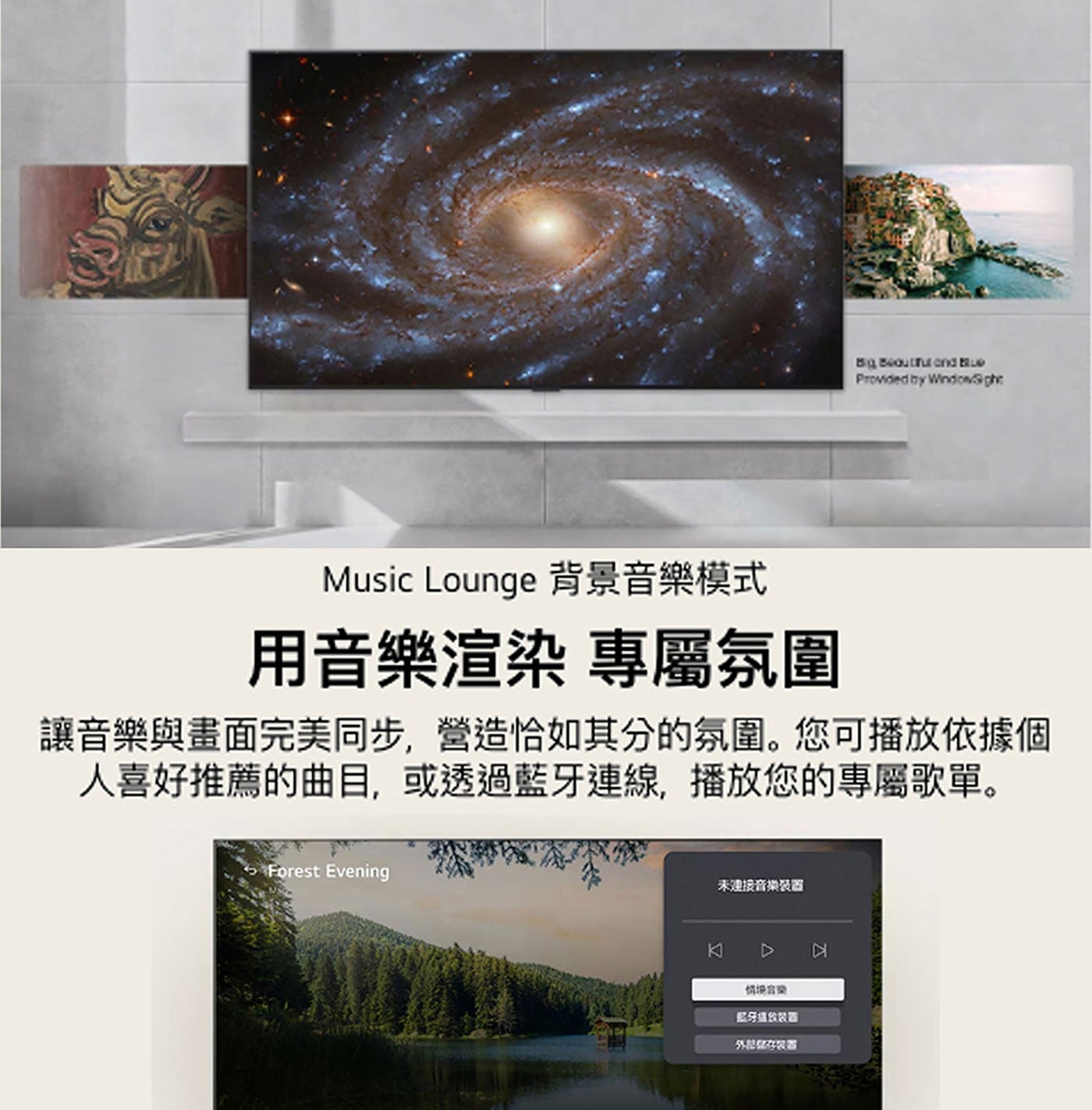 Big Beautiful and Blue Provided by Windowght Music Lounge 背景音樂模式 用音樂渲染 專屬氛圍 讓音樂與畫面完美同步,營造恰如其分的氛圍。