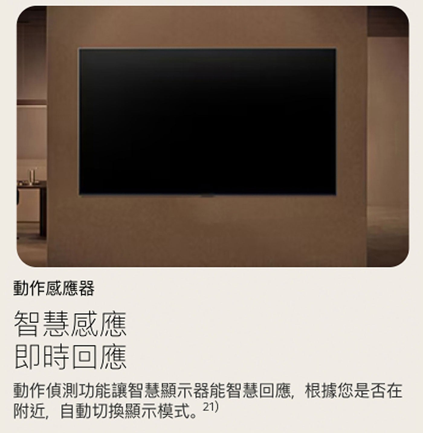 動作感應器 智慧感應 即時回應 動作偵測功能讓智慧顯示器能智慧回應,根據您是否在 附近,自動切換顯示模式。21