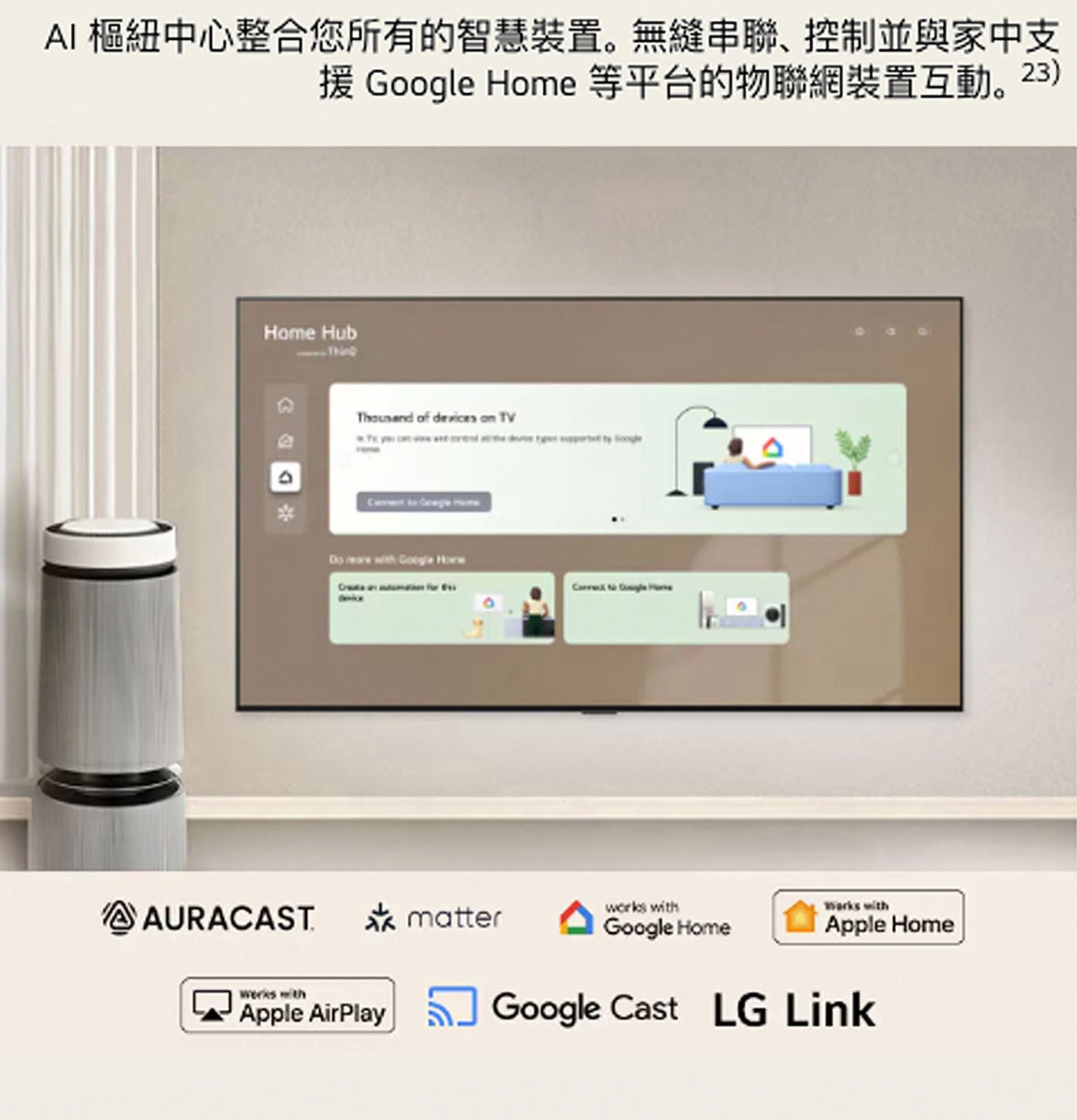 AI 樞紐中心整合您所有的智慧裝置。無縫串聯、控制並與家中支 援 Google Home 等平台的物聯網裝置互動。