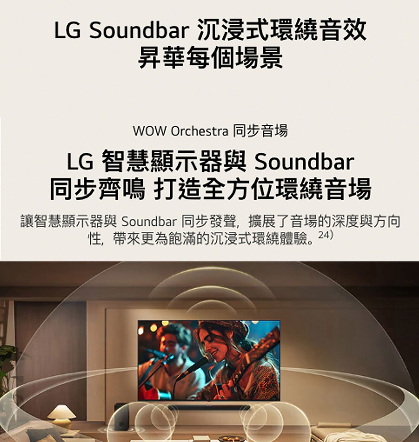 LG Soundbar 沉浸式環繞音效 昇華每個場景 WOW Orchestra 同步音場 智慧顯示器與 同步齊鳴 打造全方位環繞音場 讓智慧顯示器與 同步發聲,擴展了音場的深度與方向 性...