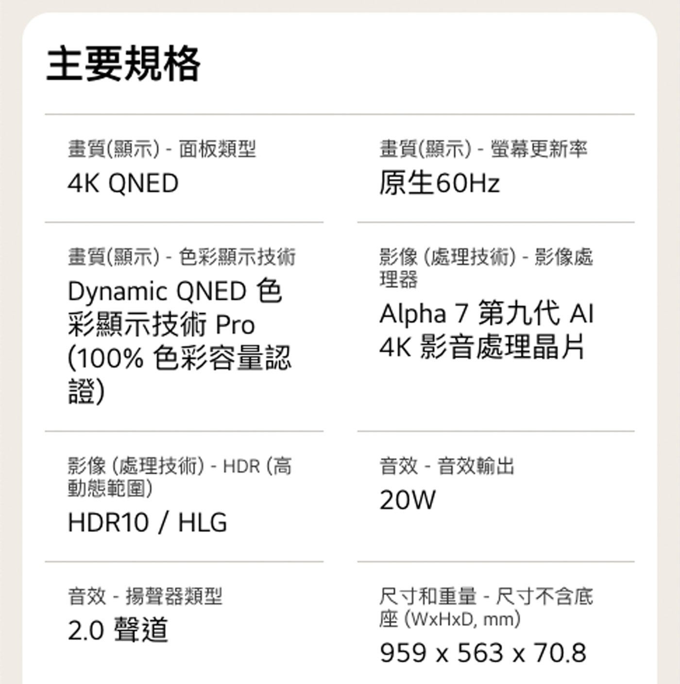 主要規格 畫質顯示-面板類型 QNED 畫質顯示-色彩顯示技術 Dynamic 彩顯示技術 Pro 色彩容量認 證 畫質顯示-螢幕更新率 原生60Hz 影像處理技術-影像處 理器 Alpha 第9代...