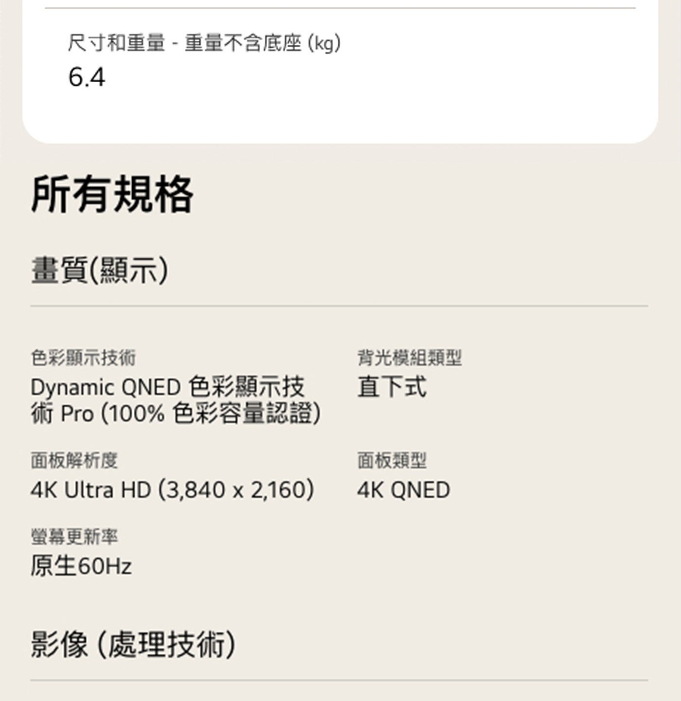 尺寸和重量 重量不含底座kg 所有規格 畫質顯示 色彩顯示技術 Dynamic QNED 色彩顯示技 術 色彩容量認證 面板解析度 Ultra HD 背光模組類型 直下式 面板類型 螢幕更新率...
