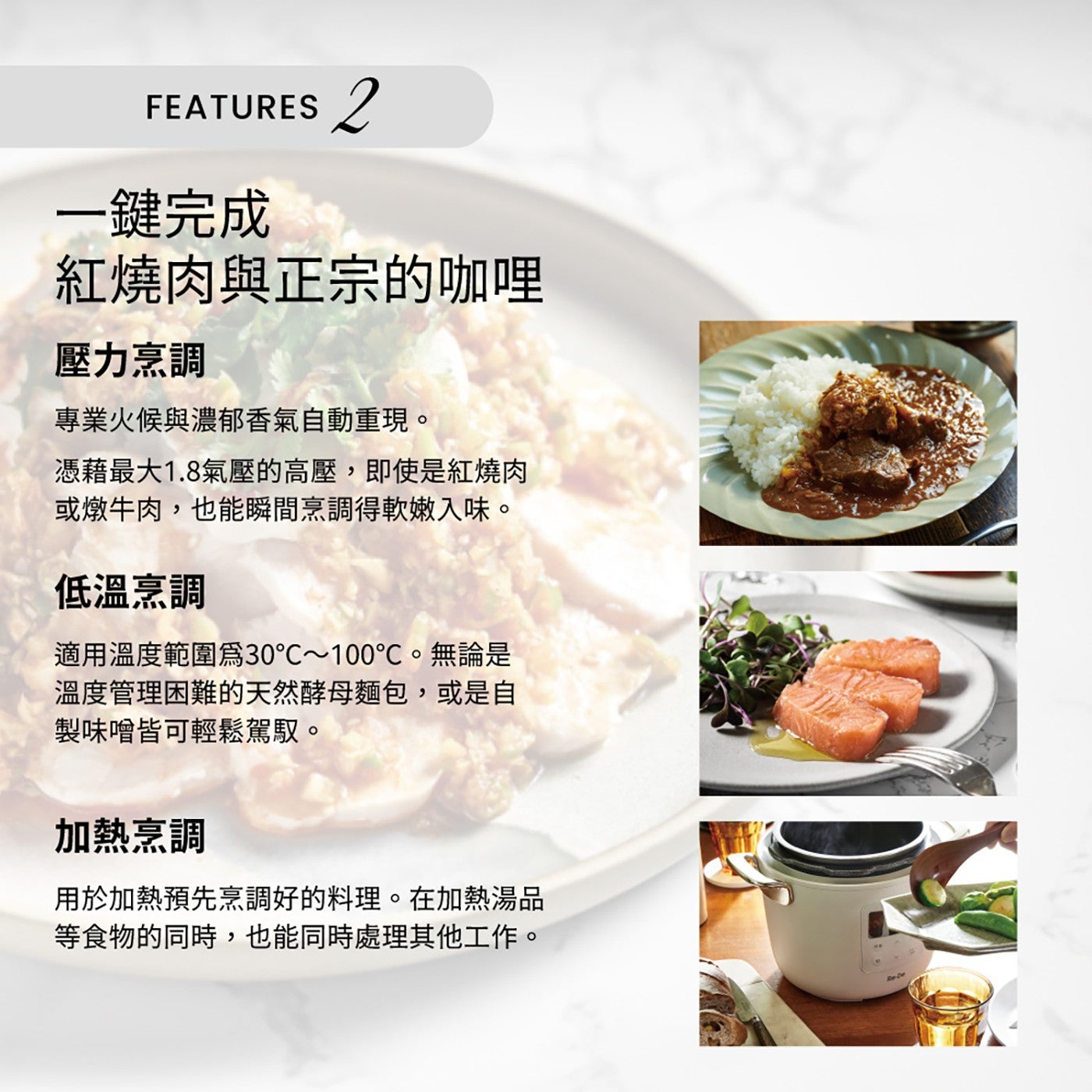 FEATURES 1鍵完成 紅燒肉與正宗的咖哩 壓力烹調 專業火候與濃郁香氣自動重現。 憑藉最大1.8氣壓的高壓,即使是紅燒肉 或燉牛肉,也能瞬間烹調得軟嫩入味。
