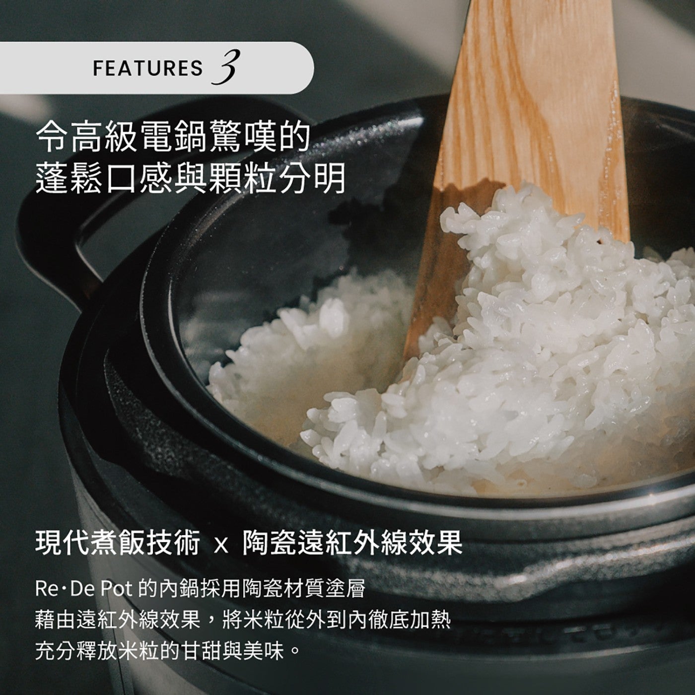 FEATURES 令高級電鍋驚嘆的 蓬鬆口感與顆粒分明 現代煮飯技術 陶瓷遠紅外線效果 ReDe Pot 的內鍋採用陶瓷材質塗層 藉由遠紅外線效果,將米粒從外到內徹底加熱 充分釋放米粒的甘甜與美味。