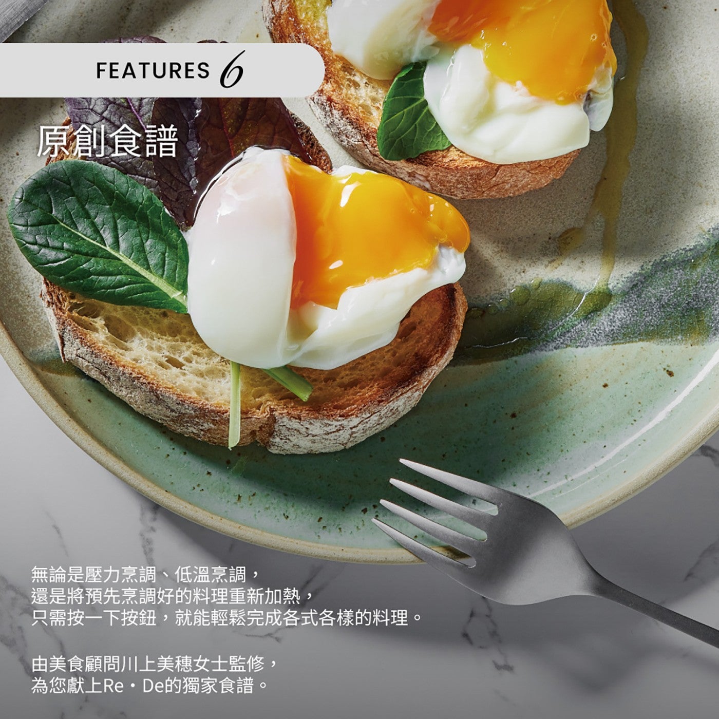 FEATURES 原創食譜 無論是壓力烹調、低溫烹調, 還是將預先烹調好的料理重新加熱, 只需按1下按鈕,就能輕鬆完成各式各樣的料理。 由美食顧問川上美穗女士監修, 為您獻上ReDe的獨家食譜。