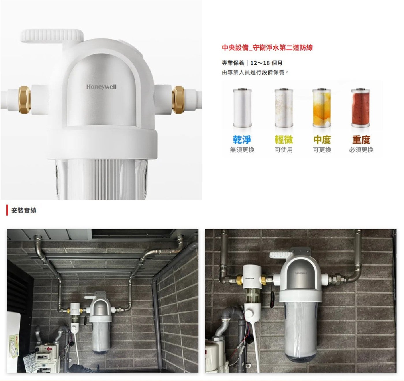 安裝實績 Honeywell 中央設備守衛淨水第二道防線 專業保養12~18 個月 由專業人員進行設備保養。 乾淨 輕微 中度 重度 無須更換 可使用 可更換 必須更換