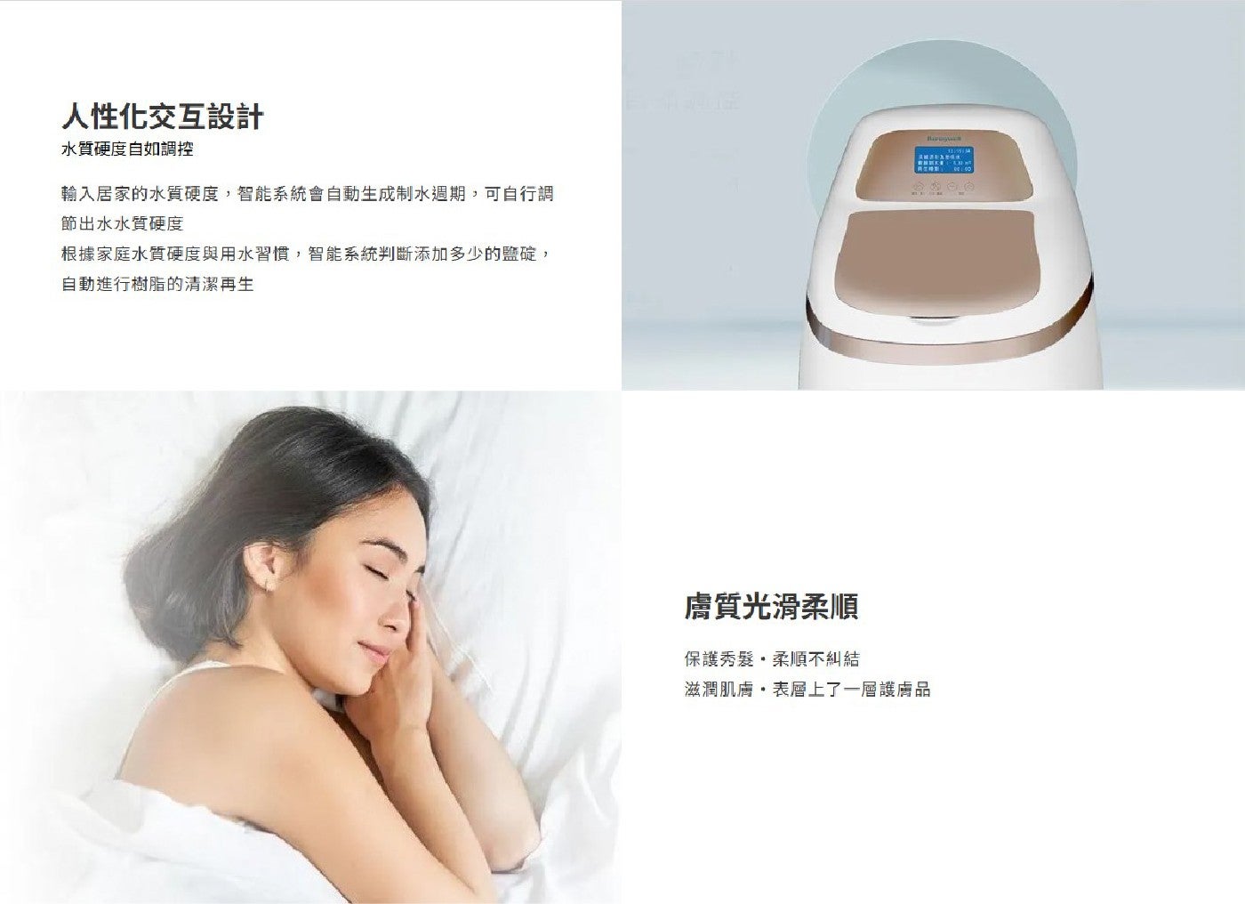人性化交互設計 水質硬度自如調控 輸入居家的水質硬度,智能系統會自動生成制水週期,可自行調 節出水水質硬度 根據家庭水質硬度與用水習慣,智能系統判斷添加多少的鹽碇...