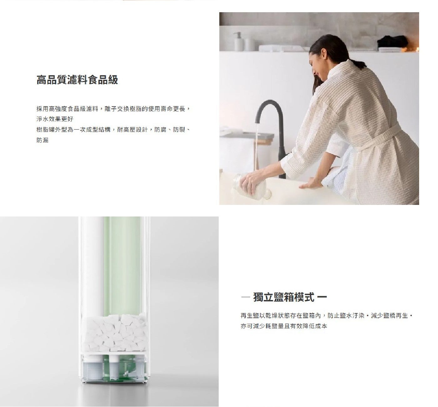 高品質濾料食品級 採用高強度食品級濾料,離子交換樹脂的使用壽命更長, 淨水效果更好 樹脂罐外型為一次成型結構,耐高壓設計,防腐、防裂、 防漏 獨立鹽箱模式 一 再生鹽以乾燥狀態存在鹽箱內...