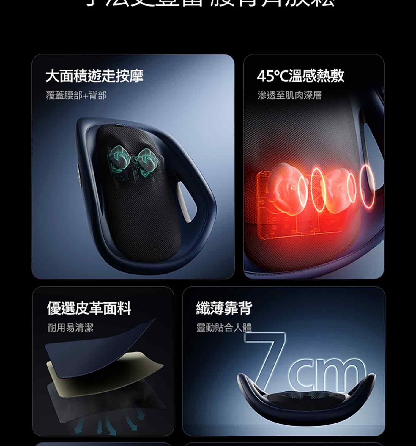會上下遊走的按摩頭 手法更豐富 腰背齊放鬆 大面積遊走按摩 覆蓋腰部背部 優選皮革面料 纖薄靠背 耐用易清潔 靈動貼合人體 45°C溫感熱敷 滲透至肌肉深層 加高環抱設計 1鍵定點按摩 雙重舒適升級...