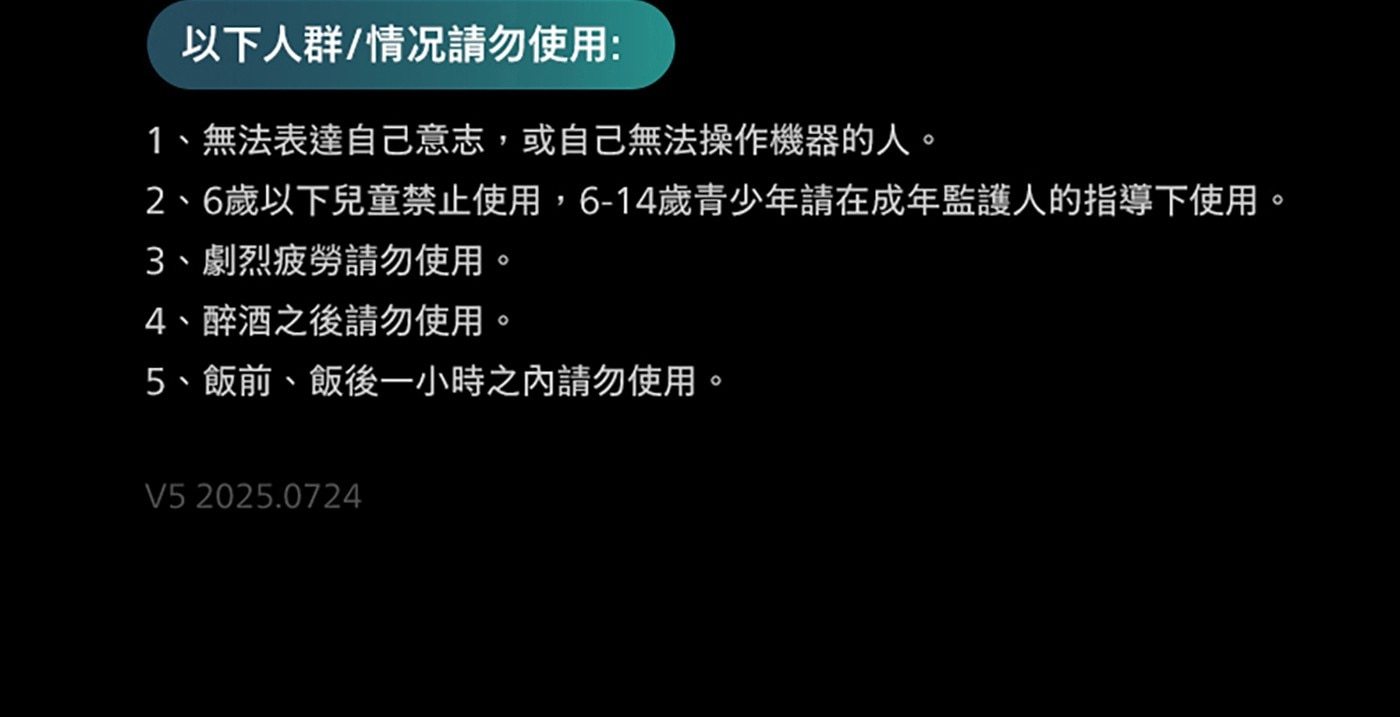 以下人群/情况請勿使用: 1、無法表達自己意志,或自己無法操作機器的人。 2、6歲以下兒童禁止使用,6-14歲青少年請在成年監護人的指導下使用。 3、劇烈疲勞請勿使用。 4、醉酒之後請勿使用 。