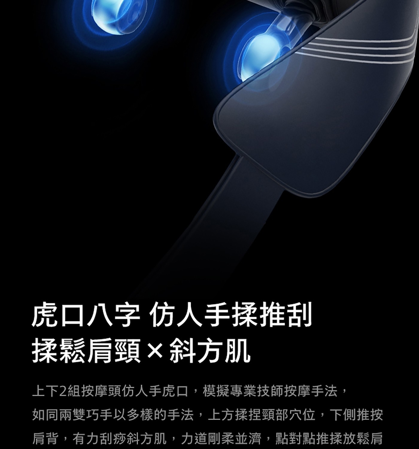 虎口8字 仿人手揉推刮 揉鬆肩頸x斜方肌 上下2組按摩頭仿人手虎口,模擬專業技師按摩手法, 如同兩雙巧手以多樣的手法,上方揉捏頸部穴位,下側推按 肩背,有力刮痧斜方肌,力道剛柔並濟,點對點推揉放鬆肩