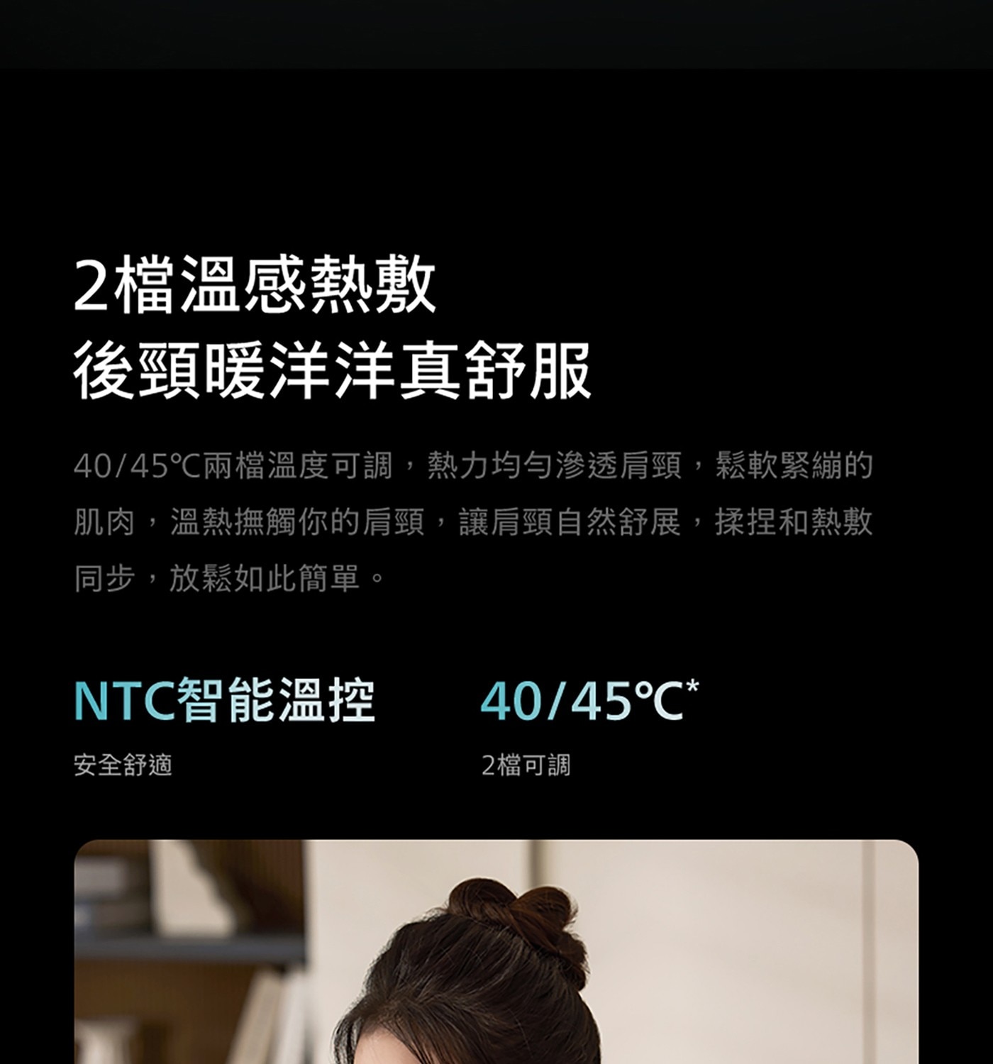 2檔溫感熱敷 後頸暖洋洋真舒服 40/45°C兩檔溫度可調,熱力均勻滲透肩頸,鬆軟緊繃的 肌肉,溫熱撫觸你的肩頸,讓肩頸自然舒展,揉捏和熱敷 同步,放鬆如此簡單。 NTC智能溫控 安全舒適 2檔可調